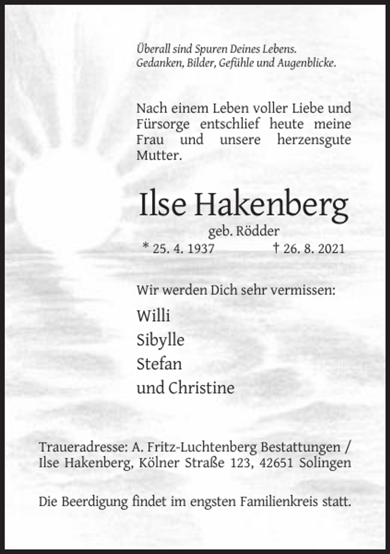 <p>Überall sind Spuren Deines Lebens.<br />Gedanken, Bilder, Gefühle und Augenblicke.</p><p>Nach einem Leben voller Liebe und<br />Fürsorge entschlief heute meine<br />Frau und unsere herzensgute<br />Mutter.</p><p>Ilse Hakenberg<br />geb. Rödder<br />* 25. 4. 1937<br />† 26. 8. 2021<br />Wir werden Dich sehr vermissen:</p><p>Willi<br />Sibylle<br />Stefan<br />und Christine</p><p>Traueradresse: A. Fritz-Luchtenberg Bestattungen /<br />Ilse Hakenberg, Kölner Straße 123, 42651 Solingen<br />Die Beerdigung findet im engsten Familienkreis statt.</p>