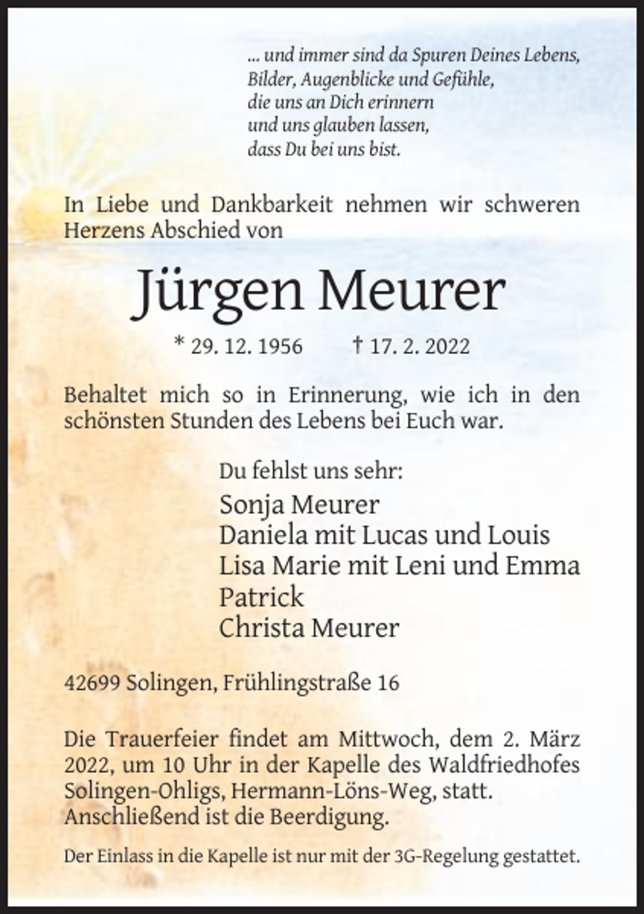 <p>… und immer sind da Spuren Deines Lebens,<br />Bilder, Augenblicke und Gefühle,<br />die uns an Dich erinnern<br />und uns glauben lassen,<br />dass Du bei uns bist.</p><p>In Liebe und Dankbarkeit nehmen wir schweren<br />Herzens Abschied von</p><p>Jürgen Meurer<br />* 29. 12. 1956</p><p>† 17. 2. 2022</p><p>Behaltet mich so in Erinnerung, wie ich in den<br />schönsten Stunden des Lebens bei Euch war.<br />Du fehlst uns sehr:</p><p>Sonja Meurer<br />Daniela mit Lucas und Louis<br />Lisa Marie mit Leni und Emma<br />Patrick<br />Christa Meurer<br />42699 Solingen, Frühlingstraße 16<br />Die Trauerfeier findet am Mittwoch, dem 2. März<br />2022, um 10 Uhr in der Kapelle des Waldfriedhofes<br />Solingen-Ohligs, Hermann-Löns-Weg, statt.<br />Anschließend ist die Beerdigung.<br />Der Einlass in die Kapelle ist nur mit der 3G-Regelung gestattet.</p>