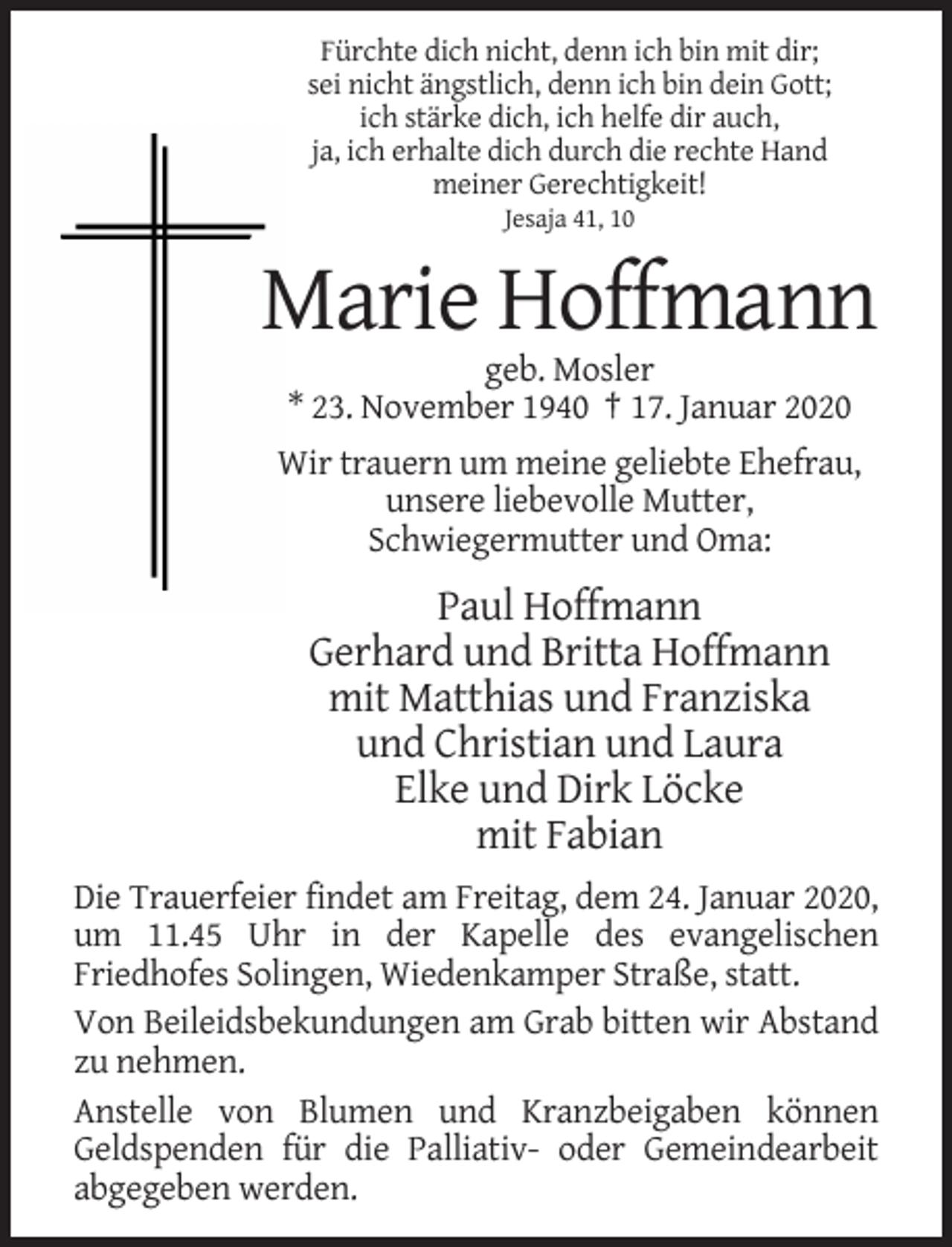 <p>Fürchte dich nicht, denn ich bin mit dir;<br />sei nicht ängstlich, denn ich bin dein Gott;<br />ich stärke dich, ich helfe dir auch,<br />ja, ich erhalte dich durch die rechte Hand<br />meiner Gerechtigkeit!<br />Jesaja 41, 10</p><p>Marie Hoffmann<br />geb. Mosler<br />* 23. November 1940 † 17. Januar 2020<br />Wir trauern um meine geliebte Ehefrau,<br />unsere liebevolle Mutter,<br />Schwiegermutter und Oma:</p><p>Paul Hoffmann<br />Gerhard und Britta Hoffmann<br />mit Matthias und Franziska<br />und Christian und Laura<br />Elke und Dirk Löcke<br />mit Fabian<br />Die Trauerfeier findet am Freitag, dem 24. Januar 2020,<br />um 11.45 Uhr in der Kapelle des evangelischen<br />Friedhofes Solingen, Wiedenkamper Straße, statt.<br />Von Beileidsbekundungen am Grab bitten wir Abstand<br />zu nehmen.<br />Anstelle von Blumen und Kranzbeigaben können<br />Geldspenden für die Palliativ- oder Gemeindearbeit<br />abgegeben werden.</p>