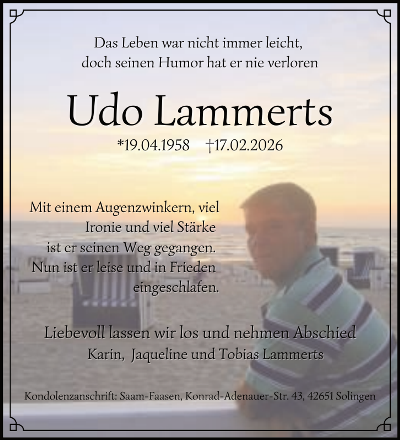 <p>Das Leben war nicht immer leicht,<br />doch seinen Humor hat er nie verloren</p><p>Udo Lammerts<br />*19.04.1958</p><p>17.02.2026</p><p>Mit einem Augenzwinkern, viel<br />Ironie und viel Stärke<br />ist er seinen Weg gegangen.<br />Nun ist er leise und in Frieden<br />eingeschlafen.</p><p>Liebevoll lassen wir los und nehmen Abschied<br />Karin, Jaqueline und Tobias Lammerts<br />Kondolenzanschrift: Saam-Faasen, Konrad-Adenauer-Str. 43, 42651 Solingen</p>