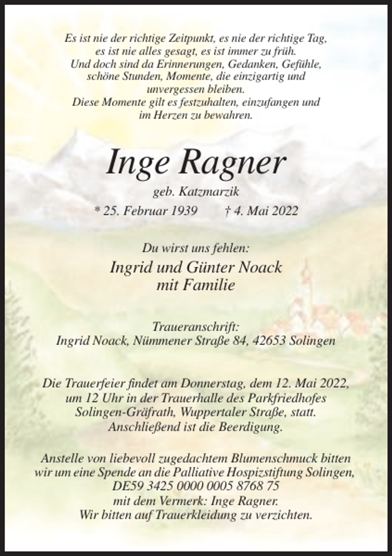 <p>Es ist nie der richtige Zeitpunkt, es nie der richtige Tag,<br />es ist nie alles gesagt, es ist immer zu früh.<br />Und doch sind da Erinnerungen, Gedanken, Gefühle,<br />schöne Stunden, Momente, die einzigartig und<br />unvergessen bleiben.<br />Diese Momente gilt es festzuhalten, einzufangen und<br />im Herzen zu bewahren.</p><p>Inge Ragner<br />geb. Katzmarzik<br />* 25. Februar 1939<br />† 4. Mai 2022<br />Du wirst uns fehlen:</p><p>Ingrid und Günter Noack<br />mit Familie<br />Traueranschrift:<br />Ingrid Noack, Nümmener Straße 84, 42653 Solingen<br />Die Trauerfeier findet am Donnerstag, dem 12. Mai 2022,<br />um 12 Uhr in der Trauerhalle des Parkfriedhofes<br />Solingen-Gräfrath, Wuppertaler Straße, statt.<br />Anschließend ist die Beerdigung.<br />Anstelle von liebevoll zugedachtem Blumenschmuck bitten<br />wir um eine Spende an die Palliative Hospizstiftung Solingen,<br />DE59 3425 05 8768 75<br />mit dem Vermerk: Inge Ragner.<br />Wir bitten auf Trauerkleidung zu verzichten.</p>