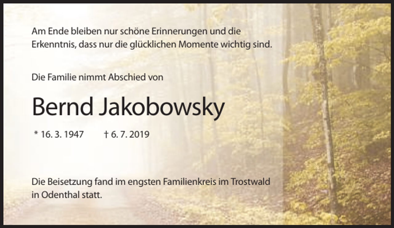 <p>Am Ende bleiben nur schöne Erinnerungen und die<br />Erkenntnis, dass nur die glücklichen Momente wichtig sind.<br />Die Familie nimmt Abschied von</p><p>Bernd Jakobowsky<br />* 16. 3. 1947</p><p>† 6. 7. 2019</p><p>Die Beisetzung fand im engsten Familienkreis im Trostwald<br />in Odenthal statt.</p>
