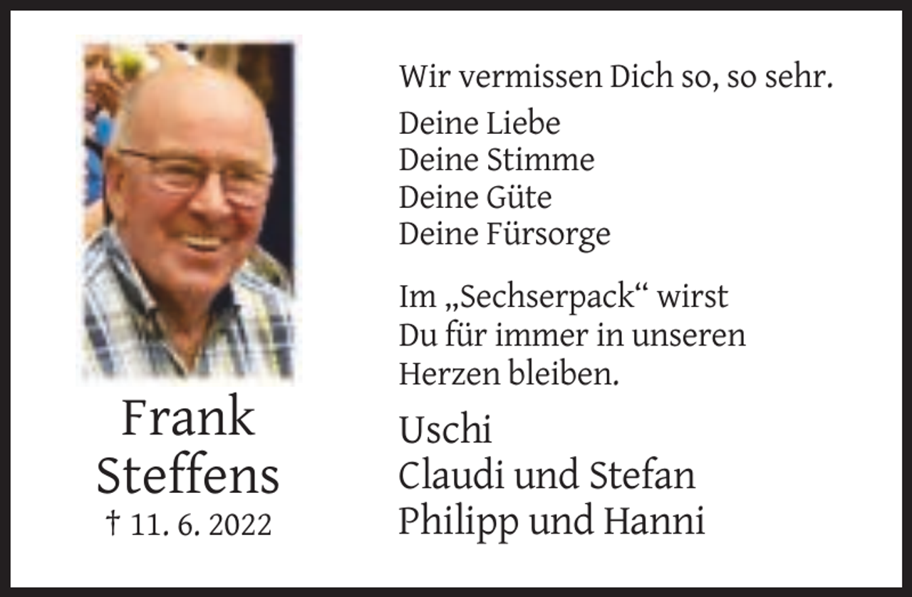 <p>Wir vermissen Dich so, so sehr.<br />Deine Liebe<br />Deine Stimme<br />Deine Güte<br />Deine Fürsorge<br />Im „Sechserpack“ wirst<br />Du für immer in unseren<br />Herzen bleiben.</p><p>Frank<br />Steffens<br />† 11. 6. 2022</p><p>Uschi<br />Claudi und Stefan<br />Philipp und Hanni</p>