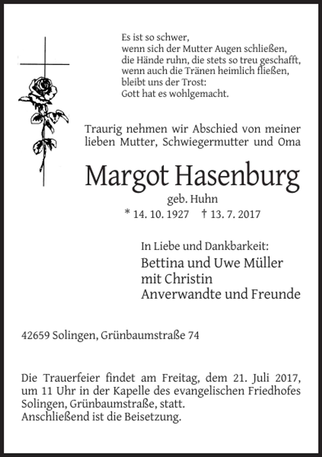 <p>Es ist so schwer,<br />wenn sich der Mutter Augen schließen,<br />die Hände ruhn, die stets so treu geschafft,<br />wenn auch die Tränen heimlich fließen,<br />bleibt uns der Trost:<br />Gott hat es wohlgemacht.</p><p>Traurig nehmen wir Abschied von meiner<br />lieben Mutter, Schwiegermutter und Oma</p><p>Margot Hasenburg<br />geb. Huhn<br />* 14. 10. 1927 † 13. 7. 2017<br />In Liebe und Dankbarkeit:</p><p>Bettina und Uwe Müller<br />mit Christin<br />Anverwandte und Freunde<br />42659 Solingen, Grünbaumstraße 74</p><p>Die Trauerfeier findet am Freitag, dem 21. Juli 2017,<br />um 11 Uhr in der Kapelle des evangelischen Friedhofes<br />Solingen, Grünbaumstraße, statt.<br />Anschließend ist die Beisetzung.</p>