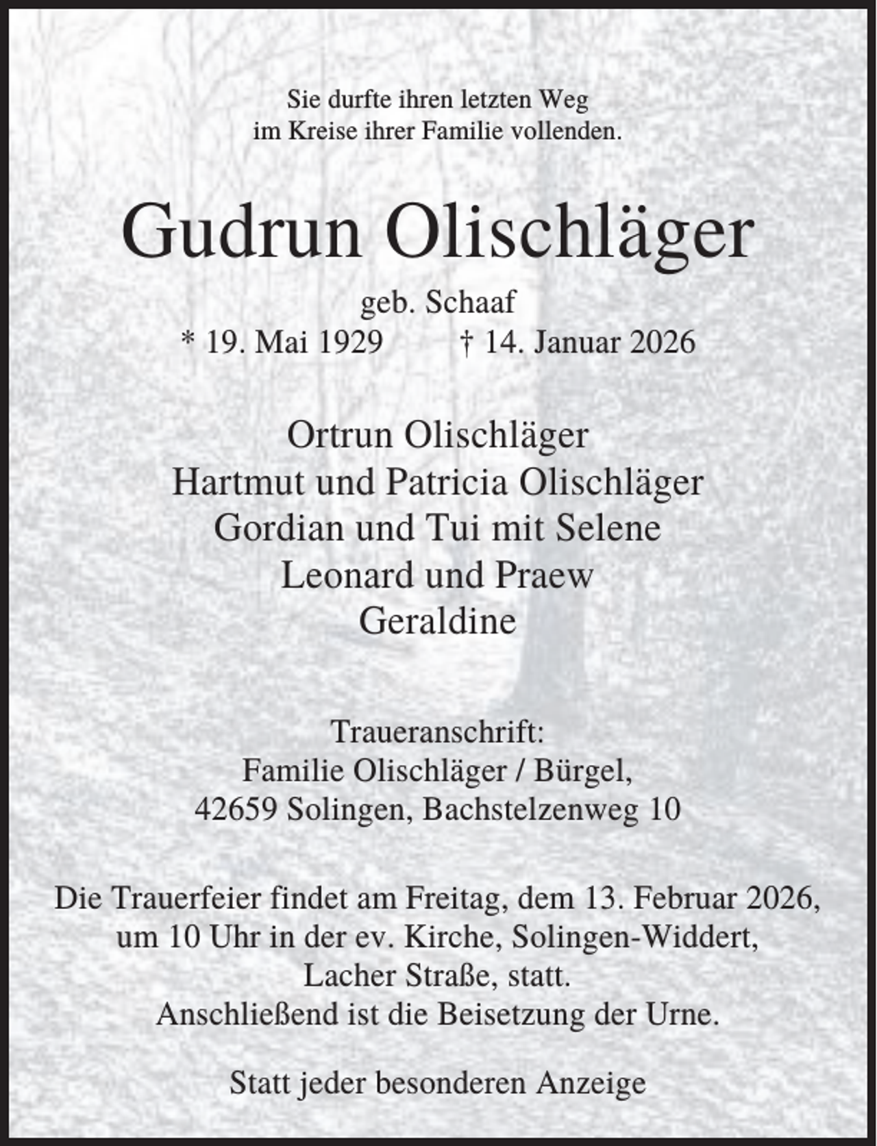<p>Sie durfte ihren letzten Weg<br />im Kreise ihrer Familie vollenden.</p><p>Gudrun Olischläger<br />geb. Schaaf<br />* 19. Mai 1929<br />† 14. Januar 2026</p><p>Ortrun Olischläger<br />Hartmut und Patricia Olischläger<br />Gordian und Tui mit Selene<br />Leonard und Praew<br />Geraldine<br />Traueranschrift:<br />Familie Olischläger / Bürgel,<br />42659 Solingen, Bachstelzenweg 10<br />Die Trauerfeier findet am Freitag, dem 13. Februar 2026,<br />um 10 Uhr in der ev. Kirche, Solingen-Widdert,<br />Lacher Straße, statt.<br />Anschließend ist die Beisetzung der Urne.<br />Statt jeder besonderen Anzeige</p>