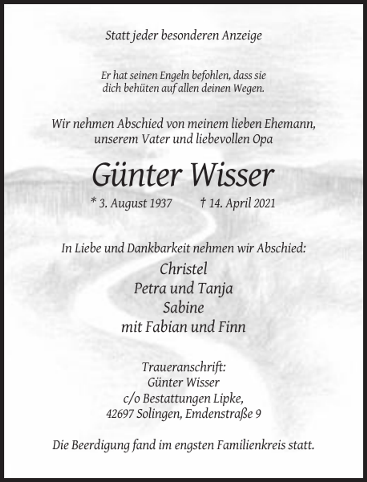 <p>Statt jeder besonderen Anzeige</p><p>Er hat seinen Engeln befohlen, dass sie<br />dich behüten auf allen deinen Wegen.</p><p>Wir nehmen Abschied von meinem lieben Ehemann,<br />unserem Vater und liebevollen Opa</p><p>Günter Wisser<br />* 3. August 1937</p><p>† 14. April 2021</p><p>In Liebe und Dankbarkeit nehmen wir Abschied:</p><p>Christel<br />Petra und Tanja<br />Sabine<br />mit Fabian und Finn<br />Traueranschrift:<br />Günter Wisser<br />c/o Bestattungen Lipke,<br />42697 Solingen, Emdenstraße 9<br />Die Beerdigung fand im engsten Familienkreis statt.</p>