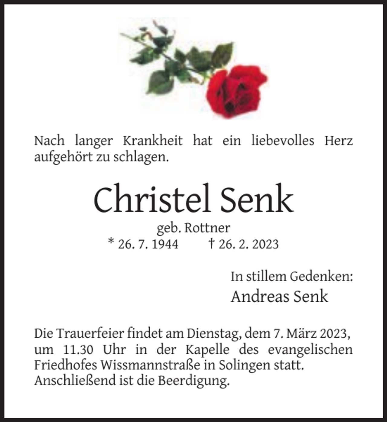 <p>Nach langer Krankheit hat ein liebevolles Herz<br />aufgehört zu schlagen.</p><p>Christel Senk<br />geb. Rottner<br />* 26. 7. 1944<br />† 26. 2. 2023<br />In stillem Gedenken:</p><p>Andreas Senk<br />Die Trauerfeier findet am Dienstag, dem 7. März 2023,<br />um 11.30 Uhr in der Kapelle des evangelischen<br />Friedhofes Wissmannstraße in Solingen statt.<br />Anschließend ist die Beerdigung.</p>
