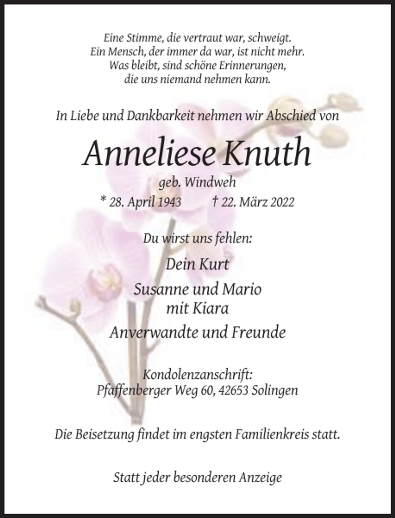 <p>Eine Stimme, die vertraut war, schweigt.<br />Ein Mensch, der immer da war, ist nicht mehr.<br />Was bleibt, sind schöne Erinnerungen,<br />die uns niemand nehmen kann.</p><p>In Liebe und Dankbarkeit nehmen wir Abschied von</p><p>Anneliese Knuth<br />geb. Windweh<br />* 28. April 1943<br />† 22. März 2022<br />Du wirst uns fehlen:</p><p>Dein Kurt<br />Susanne und Mario<br />mit Kiara<br />Anverwandte und Freunde<br />Kondolenzanschrift:<br />Pfaffenberger Weg 60, 42653 Solingen</p><p>Die Beisetzung findet im engsten Familienkreis statt.</p><p>Statt jeder besonderen Anzeige</p>