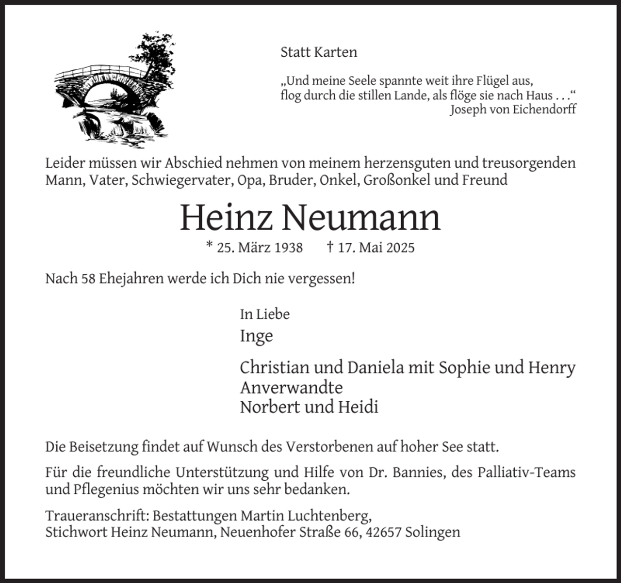 <p>Statt Karten<br />„Und meine Seele spannte weit ihre Flügel aus,<br />flog durch die stillen Lande, als flöge sie nach Haus . . .“<br />Joseph von Eichendorff</p><p>Leider müssen wir Abschied nehmen von meinem herzensguten und treusorgenden<br />Mann, Vater, Schwiegervater, Opa, Bruder, Onkel, Großonkel und Freund</p><p>Heinz Neumann<br />* 25. März 1938</p><p>† 17. Mai 2025</p><p>Nach 58 Ehejahren werde ich Dich nie vergessen!<br />In Liebe</p><p>Inge<br />Christian und Daniela mit Sophie und Henry<br />Anverwandte<br />Norbert und Heidi<br />Die Beisetzung findet auf Wunsch des Verstorbenen auf hoher See statt.<br />Für die freundliche Unterstützung und Hilfe von Dr. Bannies, des Palliativ-Teams<br />und Pflegenius möchten wir uns sehr bedanken.<br />Traueranschrift: Bestattungen Martin Luchtenberg,<br />Stichwort Heinz Neumann, Neuenhofer Straße 66, 42657 Solingen</p>