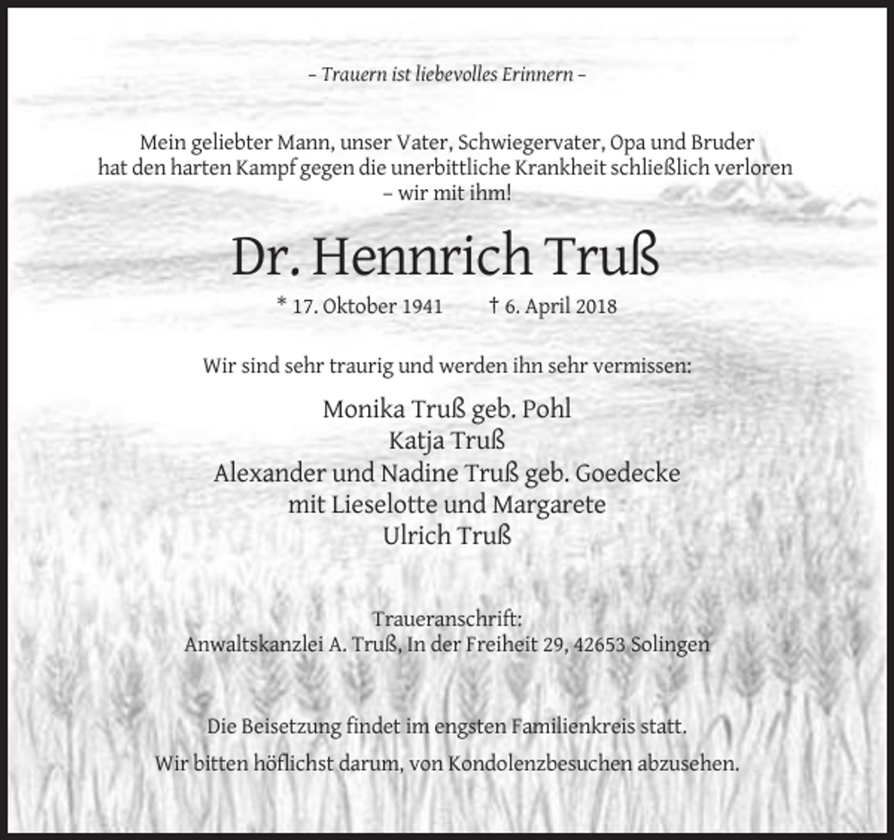 <p>– Trauern ist liebevolles Erinnern –</p><p>Mein geliebter Mann, unser Vater, Schwiegervater, Opa und Bruder<br />hat den harten Kampf gegen die unerbittliche Krankheit schließlich verloren<br />– wir mit ihm!</p><p>Dr. Hennrich Truß<br />* 17. Oktober 1941</p><p>† 6. April 2018</p><p>Wir sind sehr traurig und werden ihn sehr vermissen:</p><p>Monika Truß geb. Pohl<br />Katja Truß<br />Alexander und Nadine Truß geb. Goedecke<br />mit Lieselotte und Margarete<br />Ulrich Truß</p><p>Traueranschrift:<br />Anwaltskanzlei A. Truß, In der Freiheit 29, 42653 Solingen</p><p>Die Beisetzung findet im engsten Familienkreis statt.<br />Wir bitten höflichst darum, von Kondolenzbesuchen abzusehen.</p>