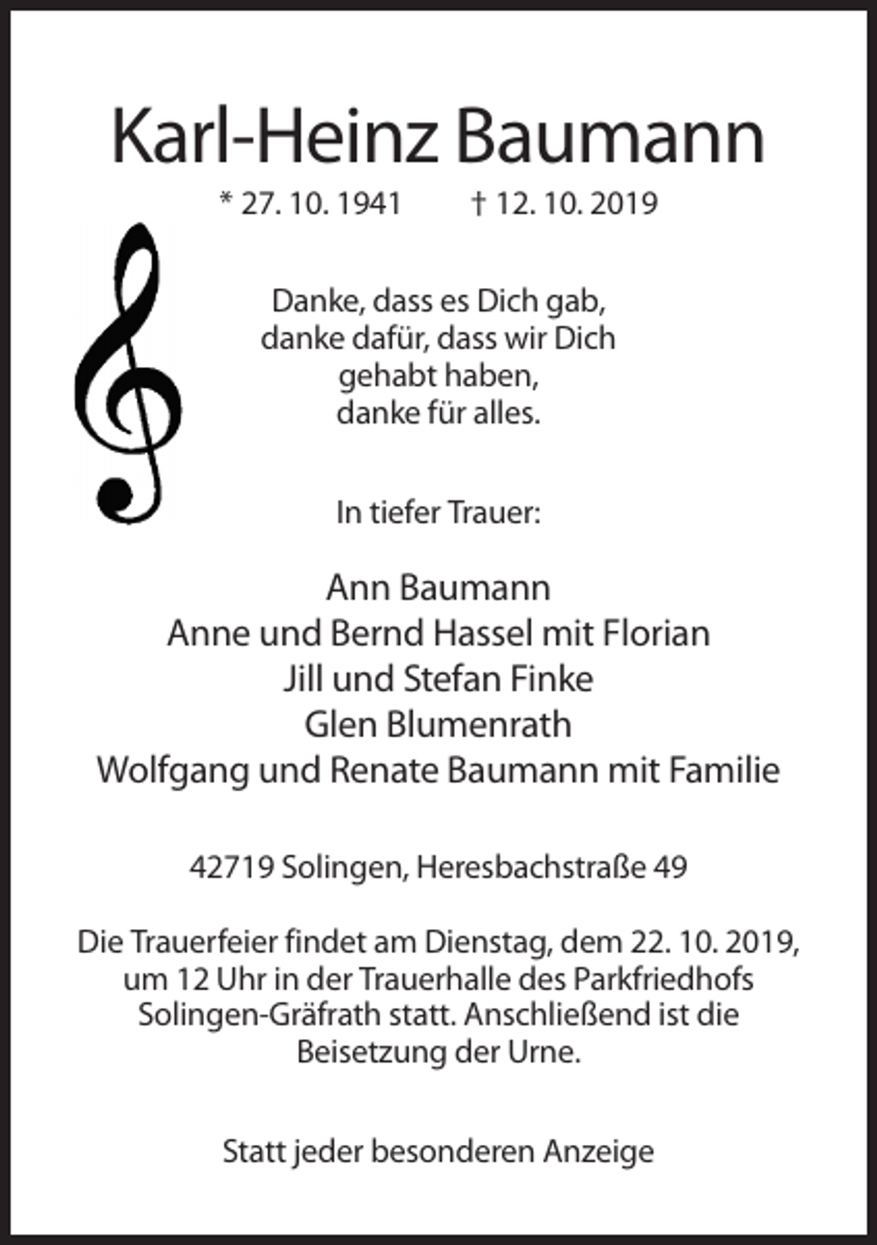 <p>Karl-Heinz Baumann<br />* 27. 10. 1941</p><p>† 12. 10. 2019</p><p>Danke, dass es Dich gab,<br />danke dafür, dass wir Dich<br />gehabt haben,<br />danke für alles.<br />In tiefer Trauer:</p><p>Ann Baumann<br />Anne und Bernd Hassel mit Florian<br />Jill und Stefan Finke<br />Glen Blumenrath<br />Wolfgang und Renate Baumann mit Familie<br />42719 Solingen, Heresbachstraße 49<br />Die Trauerfeier findet am Dienstag, dem 22. 10. 2019,<br />um 12 Uhr in der Trauerhalle des Parkfriedhofs<br />Solingen-Gräfrath statt. Anschließend ist die<br />Beisetzung der Urne.<br />Statt jeder besonderen Anzeige</p>