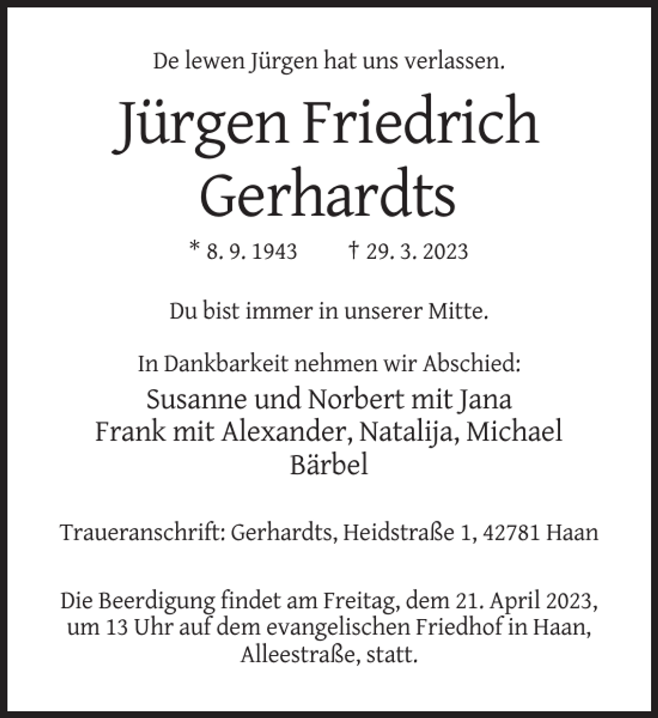 <p>De lewen Jürgen hat uns verlassen.</p><p>Jürgen Friedrich<br />Gerhardts<br />* 8. 9. 1943</p><p>† 29. 3. 2023</p><p>Du bist immer in unserer Mitte.<br />In Dankbarkeit nehmen wir Abschied:</p><p>Susanne und Norbert mit Jana<br />Frank mit Alexander, Natalija, Michael<br />Bärbel<br />Traueranschrift: Gerhardts, Heidstraße 1, 42781 Haan<br />Die Beerdigung findet am Freitag, dem 21. April 2023,<br />um 13 Uhr auf dem evangelischen Friedhof in Haan,<br />Alleestraße, statt.</p>