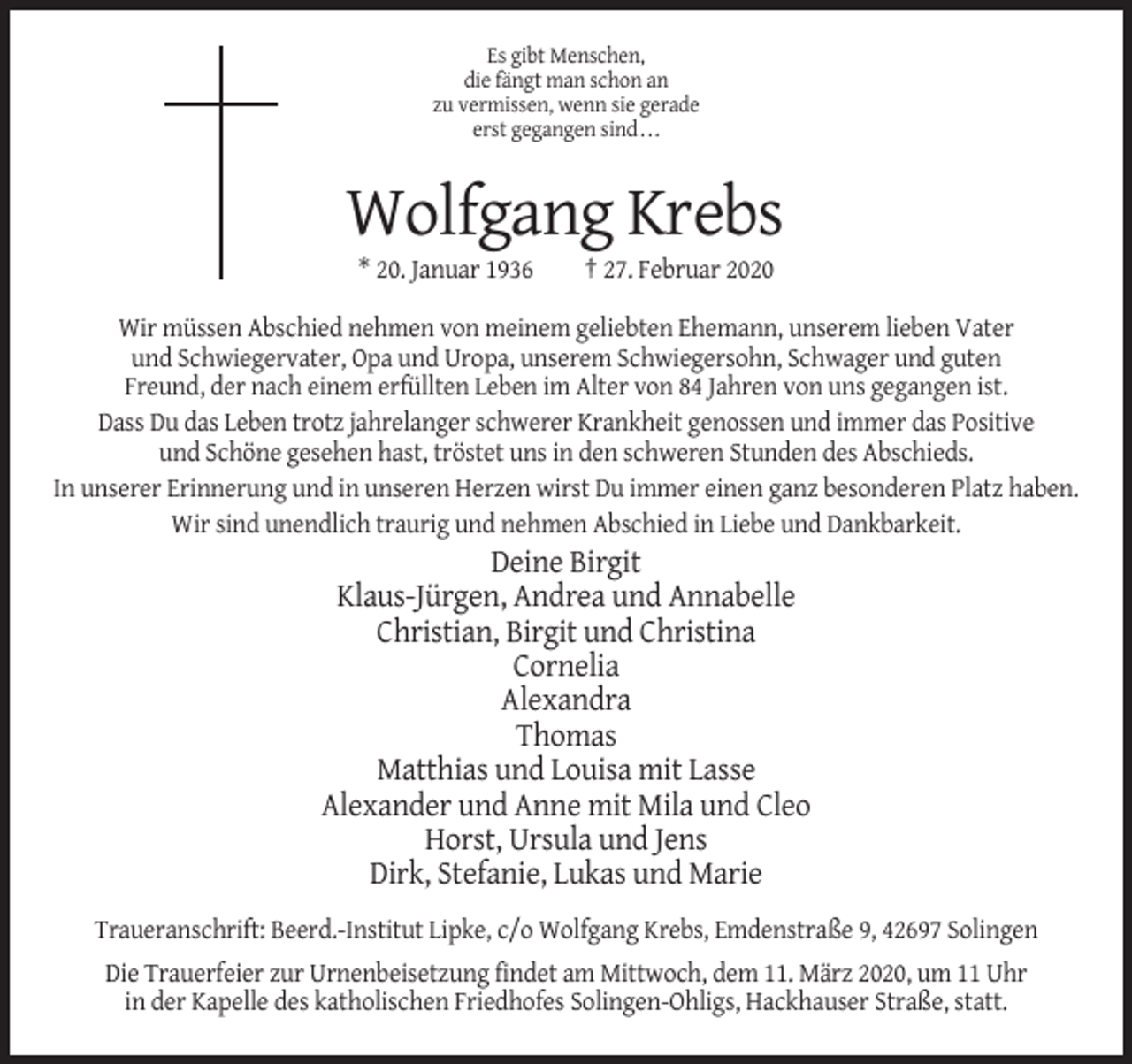 <p>Es gibt Menschen,<br />die fängt man schon an<br />zu vermissen, wenn sie gerade<br />erst gegangen sind...</p><p>Wolfgang Krebs<br />* 20. Januar 1936</p><p>† 27. Februar 2020</p><p>Wir müssen Abschied nehmen von meinem geliebten Ehemann, unserem lieben Vater<br />und Schwiegervater, Opa und Uropa, unserem Schwiegersohn, Schwager und guten<br />Freund, der nach einem erfüllten Leben im Alter von 84 Jahren von uns gegangen ist.<br />Dass Du das Leben trotz jahrelanger schwerer Krankheit genossen und immer das Positive<br />und Schöne gesehen hast, tröstet uns in den schweren Stunden des Abschieds.<br />In unserer Erinnerung und in unseren Herzen wirst Du immer einen ganz besonderen Platz haben.<br />Wir sind unendlich traurig und nehmen Abschied in Liebe und Dankbarkeit.</p><p>Deine Birgit<br />Klaus-Jürgen, Andrea und Annabelle<br />Christian, Birgit und Christina<br />Cornelia<br />Alexandra<br />Thomas<br />Matthias und Louisa mit Lasse<br />Alexander und Anne mit Mila und Cleo<br />Horst, Ursula und Jens<br />Dirk, Stefanie, Lukas und Marie<br />Traueranschrift: Beerd.-Institut Lipke, c/o Wolfgang Krebs, Emdenstraße 9, 42697 Solingen<br />Die Trauerfeier zur Urnenbeisetzung findet am Mittwoch, dem 11. März 2020, um 11 Uhr<br />in der Kapelle des katholischen Friedhofes Solingen-Ohligs, Hackhauser Straße, statt.</p>