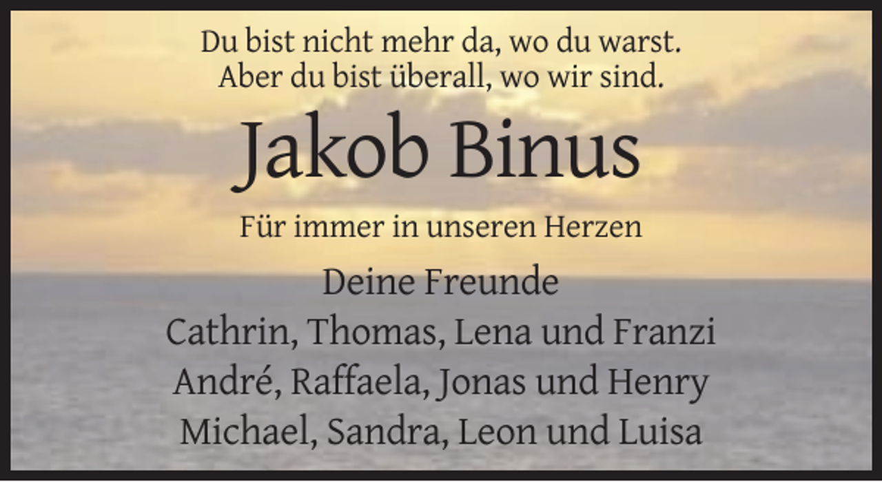 <p>Du bist nicht mehr da, wo du warst.<br />Aber du bist überall, wo wir sind.</p><p>Jakob Binus<br />Für immer in unseren Herzen</p><p>Deine Freunde<br />Cathrin, Thomas, Lena und Franzi<br />André, Raffaela, Jonas und Henry<br />Michael, Sandra, Leon und Luisa</p>