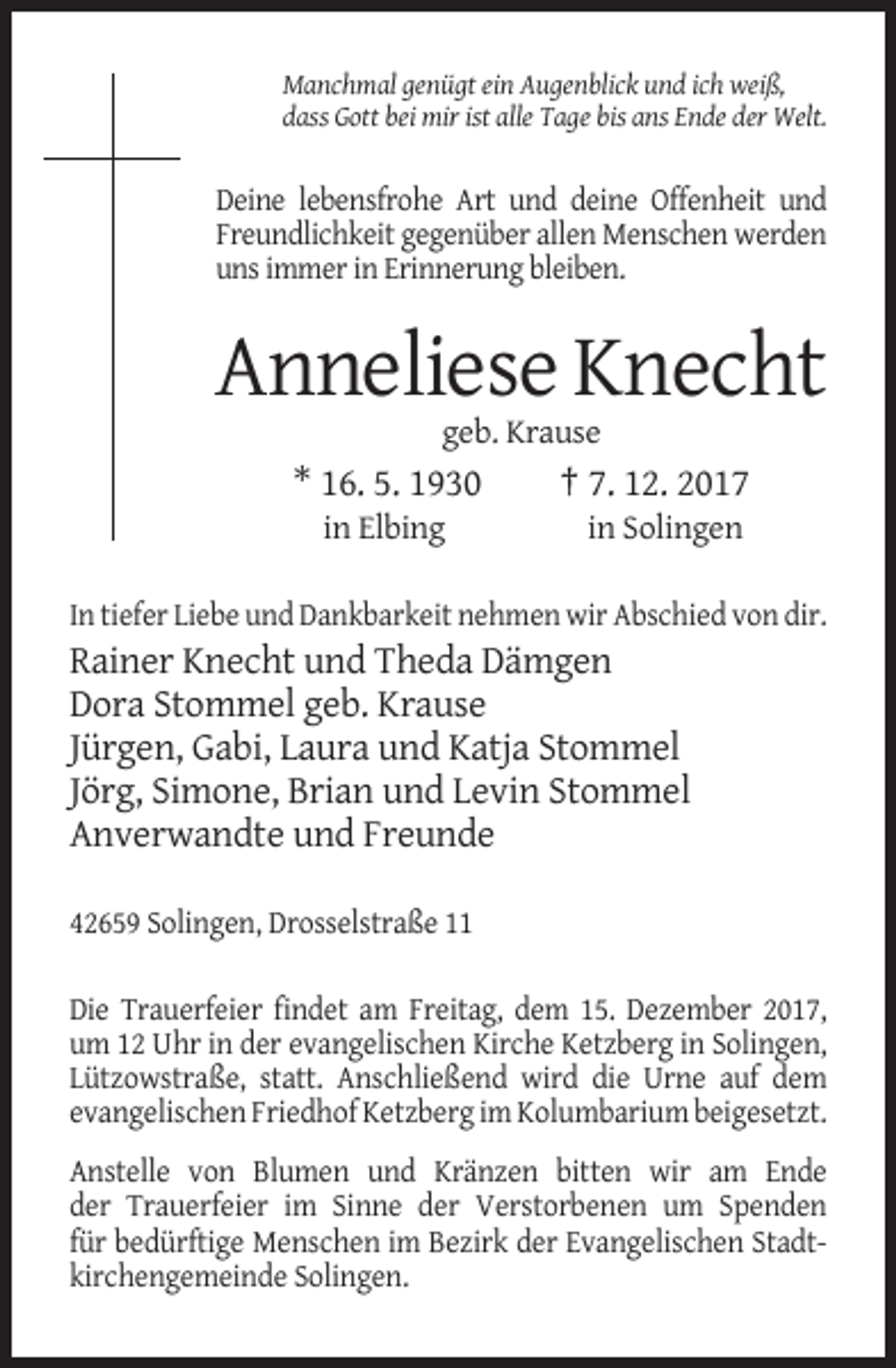<p>Manchmal genügt ein Augenblick und ich weiß,<br />dass Gott bei mir ist alle Tage bis ans Ende der Welt.</p><p>Deine lebensfrohe Art und deine Offenheit und<br />Freundlichkeit gegenüber allen Menschen werden<br />uns immer in Erinnerung bleiben.</p><p>Anneliese Knecht<br />geb. Krause</p><p>* 16. 5. 1930<br />in Elbing</p><p>† 7. 12. 2017<br />in Solingen</p><p>In tiefer Liebe und Dankbarkeit nehmen wir Abschied von dir.</p><p>Rainer Knecht und Theda Dämgen<br />Dora Stommel geb. Krause<br />Jürgen, Gabi, Laura und Katja Stommel<br />Jörg, Simone, Brian und Levin Stommel<br />Anverwandte und Freunde<br />42659 Solingen, Drosselstraße 11<br />Die Trauerfeier findet am Freitag, dem 15. Dezember 2017,<br />um 12 Uhr in der evangelischen Kirche Ketzberg in Solingen,<br />Lützowstraße, statt. Anschließend wird die Urne auf dem<br />evangelischen Friedhof Ketzberg im Kolumbarium beigesetzt.<br />Anstelle von Blumen und Kränzen bitten wir am Ende<br />der Trauerfeier im Sinne der Verstorbenen um Spenden<br />für bedürftige Menschen im Bezirk der Evangelischen Stadtkirchengemeinde Solingen.</p>