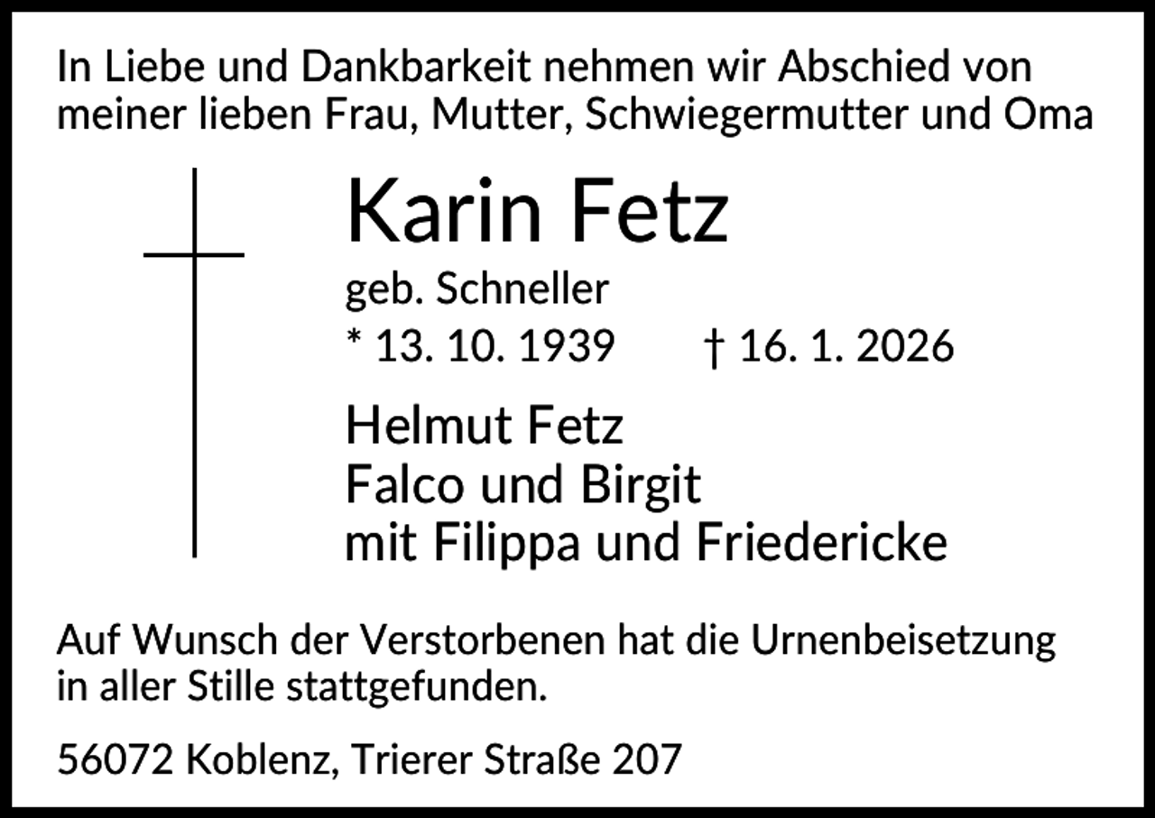 <p>In Liebe und Dankbarkeit nehmen wir Abschied von<br />meiner lieben Frau, Mutter, Schwiegermutter und Oma</p><p>Karin Fetz<br />geb. Schneller<br />* 13. 10. 1939</p><p>† 16. 1. 2026</p><p>Helmut Fetz<br />Falco und Birgit<br />mit Filippa und Friedericke<br />Auf Wunsch der Verstorbenen hat die Urnenbeisetzung<br />in aller Stille stattgefunden.<br />56072 Koblenz, Trierer Straße 207</p>