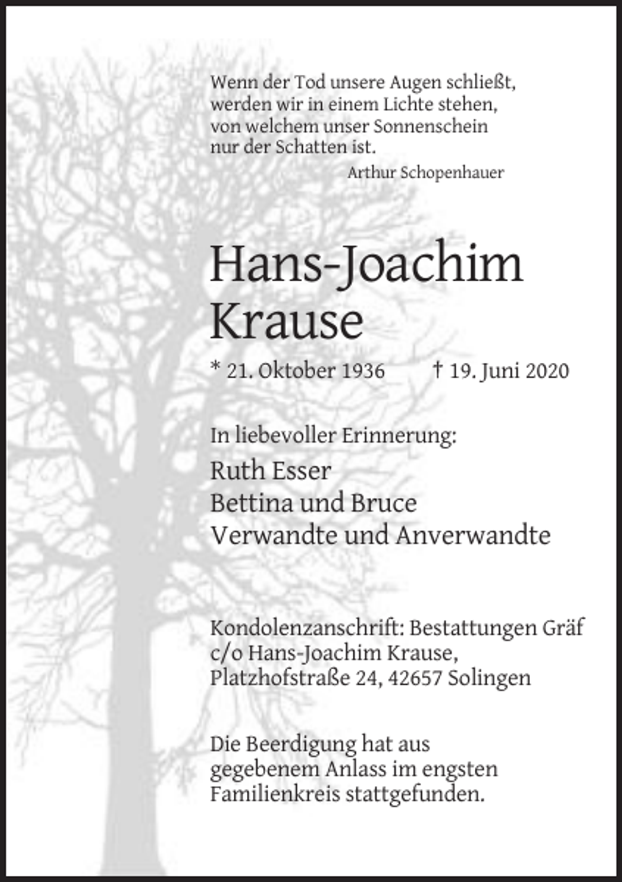 <p>Wenn der Tod unsere Augen schließt,<br />werden wir in einem Lichte stehen,<br />von welchem unser Sonnenschein<br />nur der Schatten ist.<br />Arthur Schopenhauer</p><p>Hans-Joachim<br />Krause<br />* 21. Oktober 1936</p><p>† 19. Juni 2020</p><p>In liebevoller Erinnerung:</p><p>Ruth Esser<br />Bettina und Bruce<br />Verwandte und Anverwandte</p><p>Kondolenzanschrift: Bestattungen Gräf<br />c/o Hans-Joachim Krause,<br />Platzhofstraße 24, 42657 Solingen<br />Die Beerdigung hat aus<br />gegebenem Anlass im engsten<br />Familienkreis stattgefunden.</p>