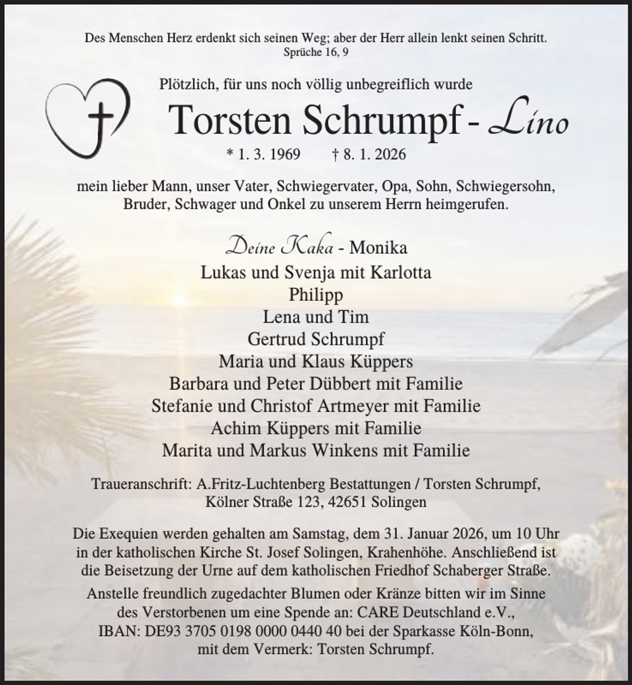 <p>Des Menschen Herz erdenkt sich seinen Weg; aber der Herr allein lenkt seinen Schritt.<br />Sprüche 16, 9</p><p>Plötzlich, für uns noch völlig unbegreiflich wurde</p><p>Torsten Schrumpf - Lino<br />* 1. 3. 1969</p><p>† 8. 1. 2026</p><p>mein lieber Mann, unser Vater, Schwiegervater, Opa, Sohn, Schwiegersohn,<br />Bruder, Schwager und Onkel zu unserem Herrn heimgerufen.</p><p>Deine Kaka - Monika<br />Lukas und Svenja mit Karlotta<br />Philipp<br />Lena und Tim<br />Gertrud Schrumpf<br />Maria und Klaus Küppers<br />Barbara und Peter Dübbert mit Familie<br />Stefanie und Christof Artmeyer mit Familie<br />Achim Küppers mit Familie<br />Marita und Markus Winkens mit Familie<br />Traueranschrift: A.Fritz-Luchtenberg Bestattungen / Torsten Schrumpf,<br />Kölner Straße 123, 42651 Solingen<br />Die Exequien werden gehalten am Samstag, dem 31. Januar 2026, um 10 Uhr<br />in der katholischen Kirche St. Josef Solingen, Krahenhöhe. Anschließend ist<br />die Beisetzung der Urne auf dem katholischen Friedhof Schaberger Straße.<br />Anstelle freundlich zugedachter Blumen oder Kränze bitten wir im Sinne<br />des Verstorbenen um eine Spende an: CARE Deutschland e.V.,<br />IBAN: DE9705 0198 0004 bei der Sparkasse Köln-Bonn,<br />mit dem Vermerk: Torsten Schrumpf.</p>