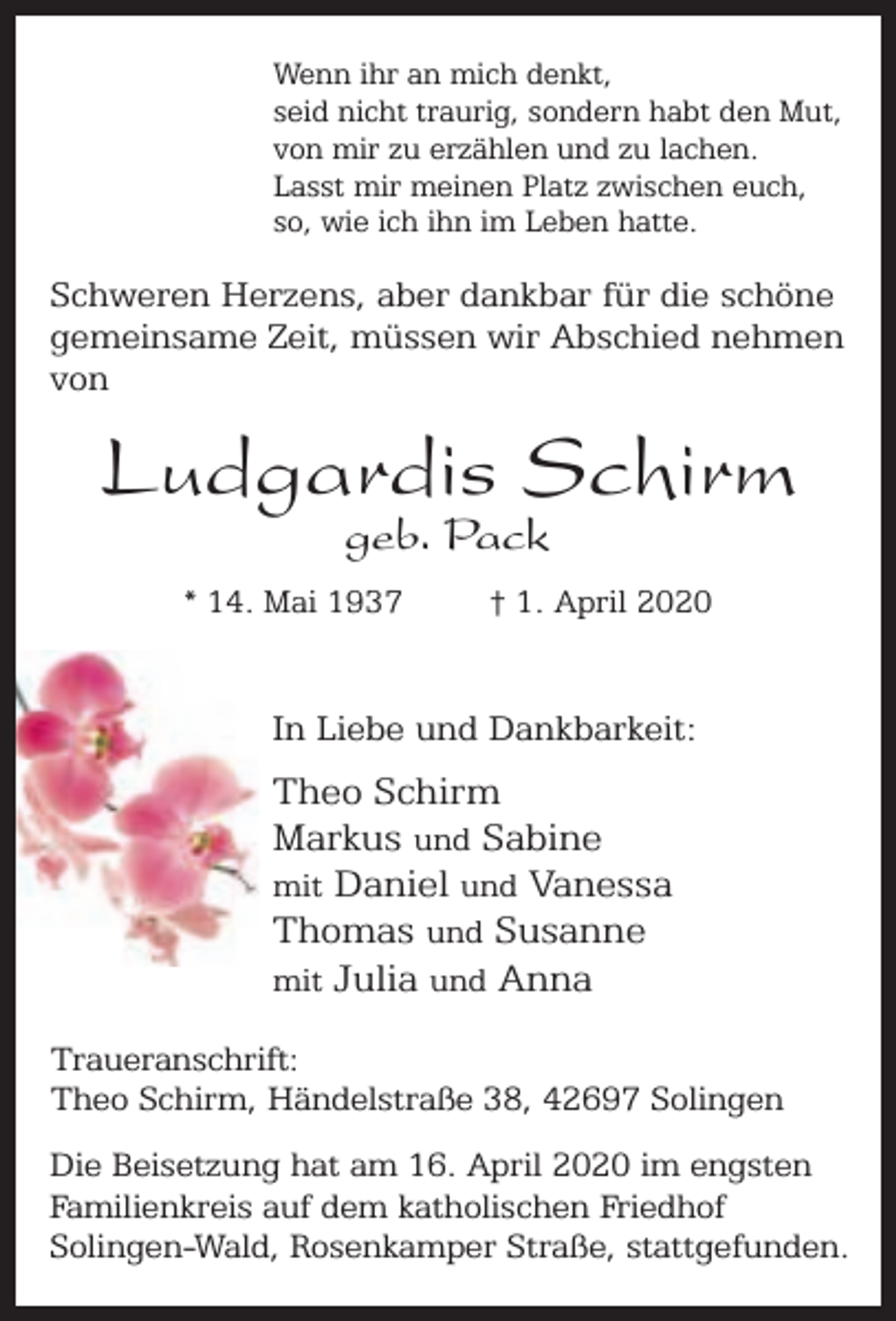 <p>Wenn ihr an mich denkt,<br />seid nicht traurig, sondern habt den Mut,<br />von mir zu erzählen und zu lachen.<br />Lasst mir meinen Platz zwischen euch,<br />so, wie ich ihn im Leben hatte.</p><p>Schweren Herzens, aber dankbar für die schöne<br />gemeinsame Zeit, müssen wir Abschied nehmen<br />von</p><p>Ludgardis Schirm<br />geb. Pack</p><p>* 14. Mai 1937</p><p>† 1. April 2020</p><p>In Liebe und Dankbarkeit:</p><p>Theo Schirm<br />Markus und Sabine<br />mit Daniel und Vanessa<br />Thomas und Susanne<br />mit Julia und Anna<br />Traueranschrift:<br />Theo Schirm, Händelstraße 38, 42697 Solingen<br />Die Beisetzung hat am 16. April 2020 im engsten<br />Familienkreis auf dem katholischen Friedhof<br />Solingen-Wald, Rosenkamper Straße, stattgefunden.</p>
