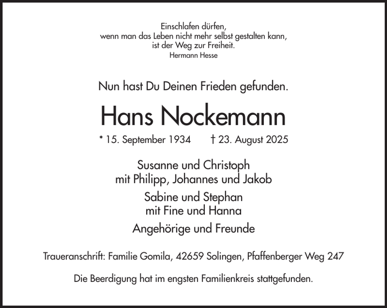 <p>Einschlafen dürfen,<br />wenn man das Leben nicht mehr selbst gestalten kann,<br />ist der Weg zur Freiheit.<br />Hermann Hesse</p><p>Nun hast Du Deinen Frieden gefunden.</p><p>Hans Nockemann<br />* 15. September 1934</p><p>† 23. August 2025</p><p>Susanne und Christoph<br />mit Philipp, Johannes und Jakob<br />Sabine und Stephan<br />mit Fine und Hanna<br />Angehörige und Freunde<br />Traueranschrift: Familie Gomila, 42659 Solingen, Pfaffenberger Weg 247<br />Die Beerdigung hat im engsten Familienkreis stattgefunden.</p>