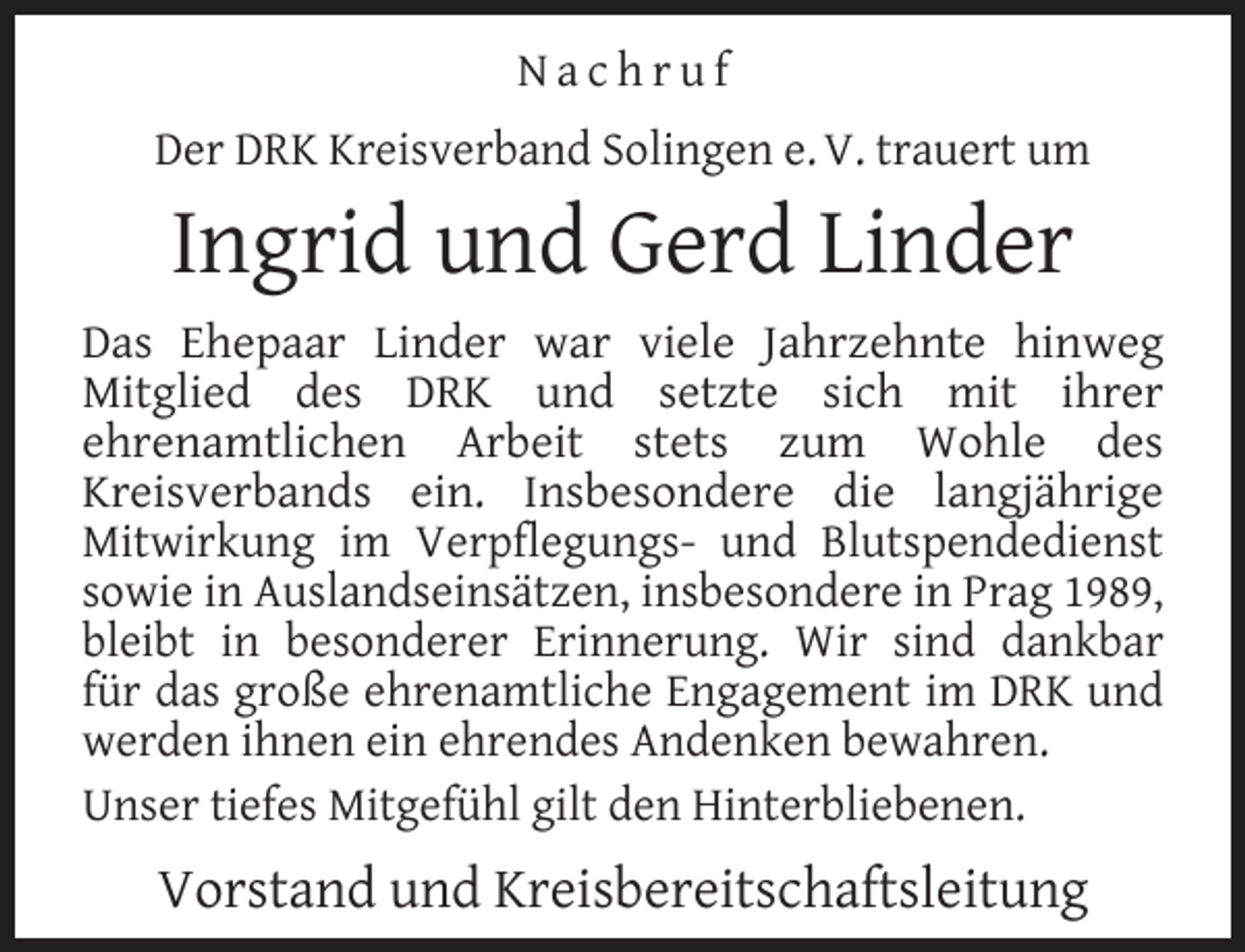 <p>Nachruf<br />Der DRK Kreisverband Solingen e. V. trauert um</p><p>Ingrid und Gerd Linder<br />Das Ehepaar Linder war viele Jahrzehnte hinweg<br />Mitglied des DRK und setzte sich mit ihrer<br />ehrenamtlichen Arbeit stets zum Wohle des<br />Kreisverbands ein. Insbesondere die langjährige<br />Mitwirkung im Verpﬂegungs- und Blutspendedienst<br />sowie in Auslandseinsätzen, insbesondere in Prag 1989,<br />bleibt in besonderer Erinnerung. Wir sind dankbar<br />für das große ehrenamtliche Engagement im DRK und<br />werden ihnen ein ehrendes Andenken bewahren.<br />Unser tiefes Mitgefühl gilt den Hinterbliebenen.</p><p>Vorstand und Kreisbereitschaftsleitung</p>