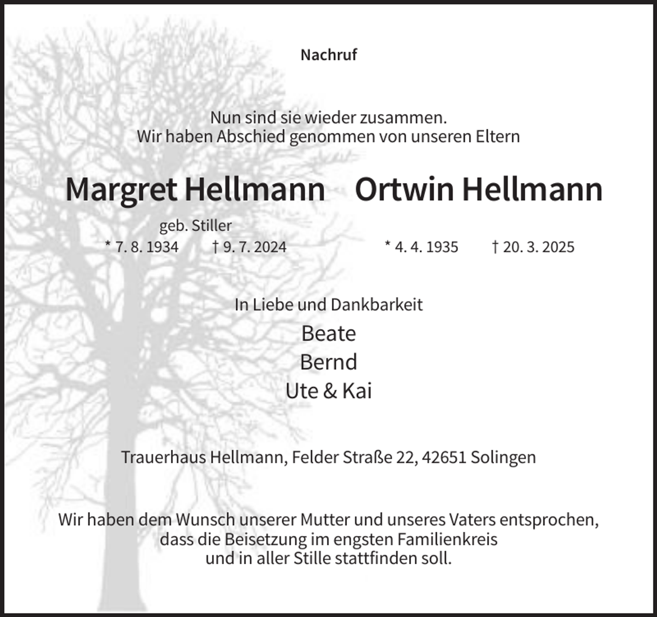 <p>Nachruf</p><p>Nun sind sie wieder zusammen.<br />Wir haben Abschied genommen von unseren Eltern</p><p>Margret Hellmann Ortwin Hellmann<br />geb. Stiller<br />* 7. 8. 1934<br />† 9. 7. 2024</p><p>* 4. 4. 1935</p><p>† 20. 3. 2025</p><p>In Liebe und Dankbarkeit</p><p>Beate<br />Bernd<br />Ute &amp; Kai<br />Trauerhaus Hellmann, Felder Straße 22, 42651 Solingen<br />Wir haben dem Wunsch unserer Mutter und unseres Vaters entsprochen,<br />dass die Beisetzung im engsten Familienkreis<br />und in aller Stille stattfinden soll.</p>