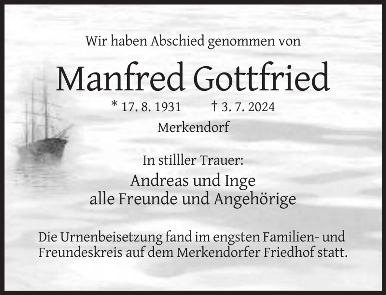 <p>Wir haben Abschied genommen von</p><p>Manfred Gottfried<br />* 17. 8. 1931<br />† 3. 7. 2024<br />Merkendorf<br />In stilller Trauer:</p><p>Andreas und Inge<br />alle Freunde und Angehörige<br />Die Urnenbeisetzung fand im engsten Familien- und<br />Freundeskreis auf dem Merkendorfer Friedhof statt.</p>