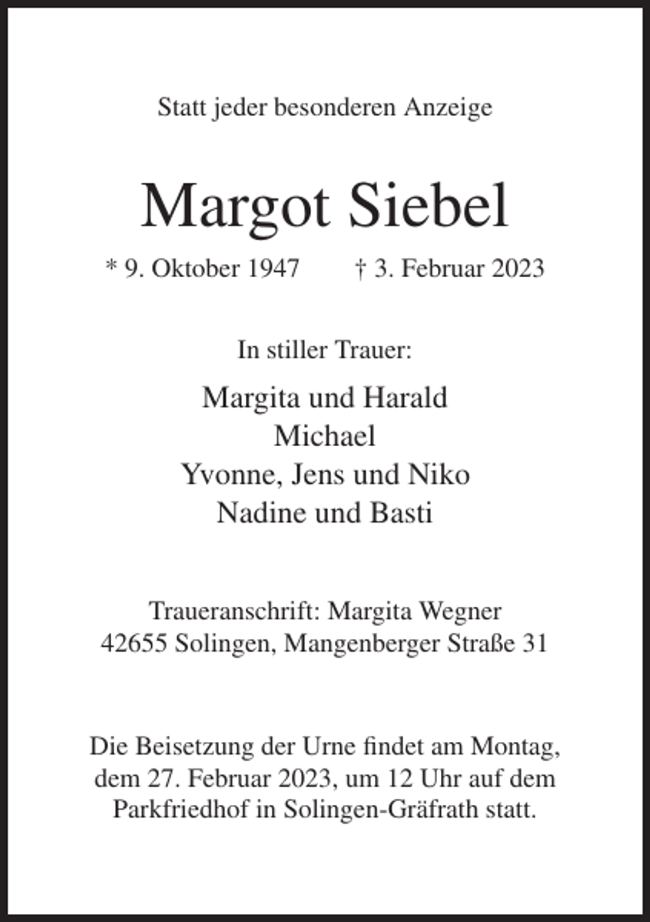 <p>Statt jeder besonderen Anzeige</p><p>Margot Siebel<br />* 9. Oktober 1947</p><p>† 3. Februar 2023</p><p>In stiller Trauer:</p><p>Margita und Harald<br />Michael<br />Yvonne, Jens und Niko<br />Nadine und Basti<br />Traueranschrift: Margita Wegner<br />42655 Solingen, Mangenberger Straße 31</p><p>Die Beisetzung der Urne findet am Montag,<br />dem 27. Februar 2023, um 12 Uhr auf dem<br />Parkfriedhof in Solingen-Gräfrath statt.</p>