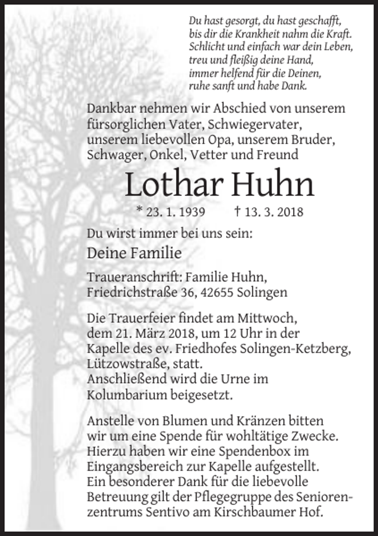 <p>Du hast gesorgt, du hast geschafft,<br />bis dir die Krankheit nahm die Kraft.<br />Schlicht und einfach war dein Leben,<br />treu und fleißig deine Hand,<br />immer helfend für die Deinen,<br />ruhe sanft und habe Dank.</p><p>Dankbar nehmen wir Abschied von unserem<br />fürsorglichen Vater, Schwiegervater,<br />unserem liebevollen Opa, unserem Bruder,<br />Schwager, Onkel, Vetter und Freund</p><p>Lothar Huhn<br />* 23. 1. 1939<br />† 13. 3. 2018<br />Du wirst immer bei uns sein:</p><p>Deine Familie<br />Traueranschrift: Familie Huhn,<br />Friedrichstraße 36, 42655 Solingen<br />Die Trauerfeier findet am Mittwoch,<br />dem 21. März 2018, um 12 Uhr in der<br />Kapelle des ev. Friedhofes Solingen-Ketzberg,<br />Lützowstraße, statt.<br />Anschließend wird die Urne im<br />Kolumbarium beigesetzt.<br />Anstelle von Blumen und Kränzen bitten<br />wir um eine Spende für wohltätige Zwecke.<br />Hierzu haben wir eine Spendenbox im<br />Eingangsbereich zur Kapelle aufgestellt.<br />Ein besonderer Dank für die liebevolle<br />Betreuung gilt der Pflegegruppe des Seniorenzentrums Sentivo am Kirschbaumer Hof.</p>