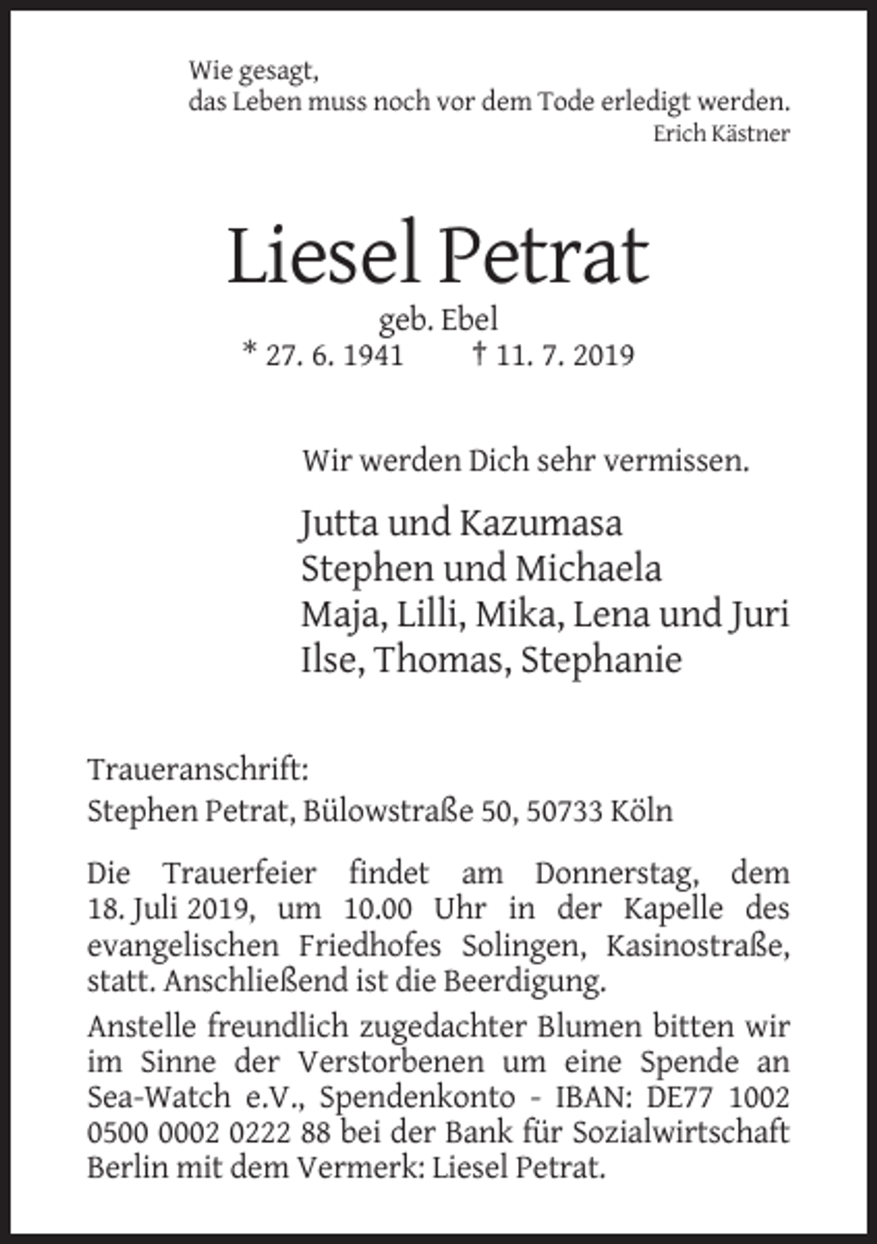 <p>Wie gesagt,<br />das Leben muss noch vor dem Tode erledigt werden.<br />Erich Kästner</p><p>Liesel Petrat<br />geb. Ebel<br />* 27. 6. 1941<br />† 11. 7. 2019</p><p>Wir werden Dich sehr vermissen.</p><p>Jutta und Kazumasa<br />Stephen und Michaela<br />Maja, Lilli, Mika, Lena und Juri<br />Ilse, Thomas, Stephanie<br />Traueranschrift:<br />Stephen Petrat, Bülowstraße 50, 50733 Köln<br />Die Trauerfeier findet am Donnerstag, dem<br />18. Juli 2019, um 10.00 Uhr in der Kapelle des<br />evangelischen Friedhofes Solingen, Kasinostraße,<br />statt. Anschließend ist die Beerdigung.<br />Anstelle freundlich zugedachter Blumen bitten wir<br />im Sinne der Verstorbenen um eine Spende an<br />Sea-Watch e.V., Spendenkonto - IBAN: DE77 1002<br />0522 88 bei der Bank für Sozialwirtschaft<br />Berlin mit dem Vermerk: Liesel Petrat.</p>