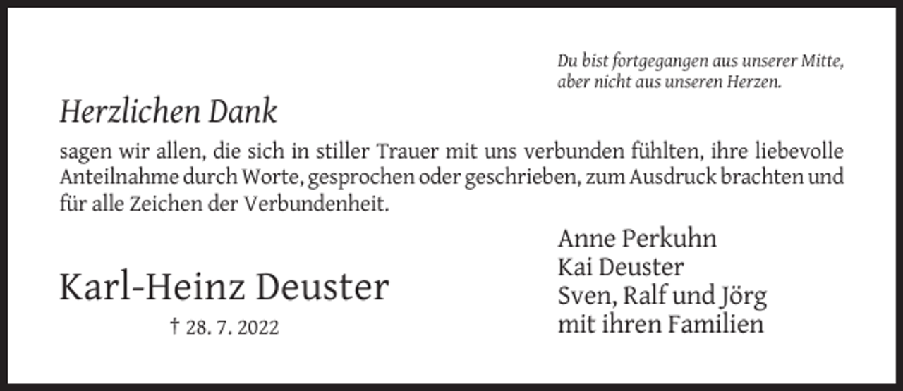 <p>Du bist fortgegangen aus unserer Mitte,<br />aber nicht aus unseren Herzen.</p><p>Herzlichen Dank<br />sagen wir allen, die sich in stiller Trauer mit uns verbunden fühlten, ihre liebevolle<br />Anteilnahme durch Worte, gesprochen oder geschrieben, zum Ausdruck brachten und<br />für alle Zeichen der Verbundenheit.</p><p>Karl-Heinz Deuster<br />† 28. 7. 2022</p><p>Anne Perkuhn<br />Kai Deuster<br />Sven, Ralf und Jörg<br />mit ihren Familien</p>