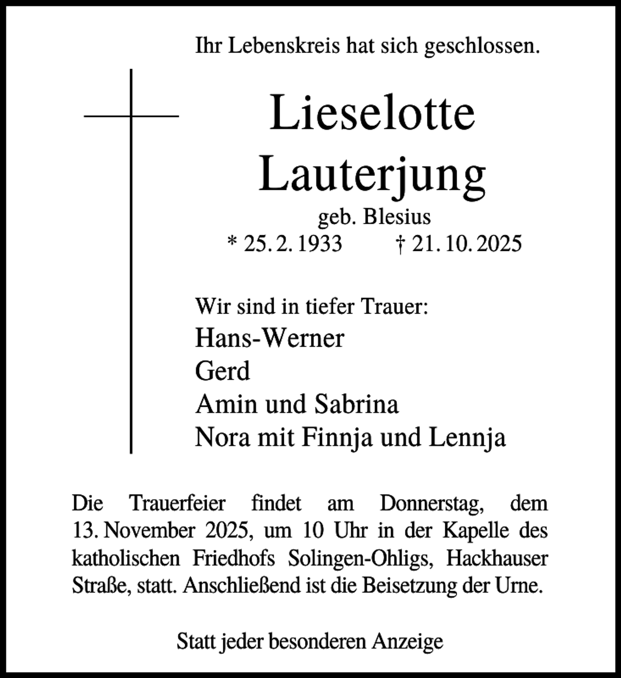 <p>Ihr Lebenskreis hat sich geschlossen.</p><p>Lieselotte<br />Lauterjung<br />geb. Blesius<br />* 25. 2. 1933<br />† 21. 10. 2025<br />Wir sind in tiefer Trauer:</p><p>Hans-Werner<br />Gerd<br />Amin und Sabrina<br />Nora mit Finnja und Lennja<br />Die Trauerfeier findet am Donnerstag, dem<br />13. November 2025, um 10 Uhr in der Kapelle des<br />katholischen Friedhofs Solingen-Ohligs, Hackhauser<br />Straße, statt. Anschließend ist die Beisetzung der Urne.<br />Statt jeder besonderen Anzeige</p>
