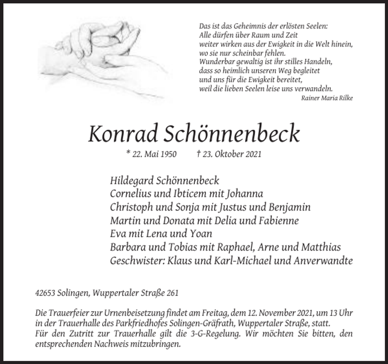 <p>Das ist das Geheimnis der erlösten Seelen:<br />Alle dürfen über Raum und Zeit<br />weiter wirken aus der Ewigkeit in die Welt hinein,<br />wo sie nur scheinbar fehlen.<br />Wunderbar gewaltig ist ihr stilles Handeln,<br />dass so heimlich unseren Weg begleitet<br />und uns für die Ewigkeit bereitet,<br />weil die lieben Seelen leise uns verwandeln.<br />Rainer Maria Rilke</p><p>Konrad Schönnenbeck<br />* 22. Mai 1950</p><p>† 23. Oktober 2021</p><p>Hildegard Schönnenbeck<br />Cornelius und Ibticem mit Johanna<br />Christoph und Sonja mit Justus und Benjamin<br />Martin und Donata mit Delia und Fabienne<br />Eva mit Lena und Yoan<br />Barbara und Tobias mit Raphael, Arne und Matthias<br />Geschwister: Klaus und Karl-Michael und Anverwandte</p><p>42653 Solingen, Wuppertaler Straße 261<br />Die Trauerfeier zur Urnenbeisetzung findet am Freitag, dem 12. November 2021, um 13 Uhr<br />in der Trauerhalle des Parkfriedhofes Solingen-Gräfrath, Wuppertaler Straße, statt.<br />Für den Zutritt zur Trauerhalle gilt die 3-G-Regelung. Wir möchten Sie bitten, den<br />entsprechenden Nachweis mitzubringen.</p>