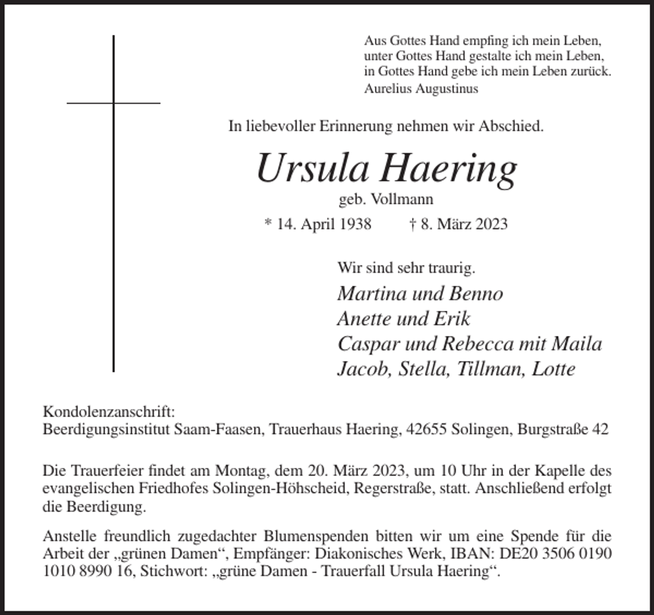 <p>Aus Gottes Hand empfing ich mein Leben,<br />unter Gottes Hand gestalte ich mein Leben,<br />in Gottes Hand gebe ich mein Leben zurück.<br />Aurelius Augustinus</p><p>In liebevoller Erinnerung nehmen wir Abschied.</p><p>Ursula Haering<br />geb. Vollmann<br />* 14. April 1938<br />† 8. März 2023<br />Wir sind sehr traurig.</p><p>Martina und Benno<br />Anette und Erik<br />Caspar und Rebecca mit Maila<br />Jacob, Stella, Tillman, Lotte<br />Kondolenzanschrift:<br />Beerdigungsinstitut Saam-Faasen, Trauerhaus Haering, 42655 Solingen, Burgstraße 42<br />Die Trauerfeier findet am Montag, dem 20. März 2023, um 10 Uhr in der Kapelle des<br />evangelischen Friedhofes Solingen-Höhscheid, Regerstraße, statt. Anschließend erfolgt<br />die Beerdigung.<br />Anstelle freundlich zugedachter Blumenspenden bitten wir um eine Spende für die<br />Arbeit der „grünen Damen“, Empfänger: Diakonisches Werk, IBAN: DE20 3506 0190<br />1010 8990 16, Stichwort: „grüne Damen - Trauerfall Ursula Haering“.</p>
