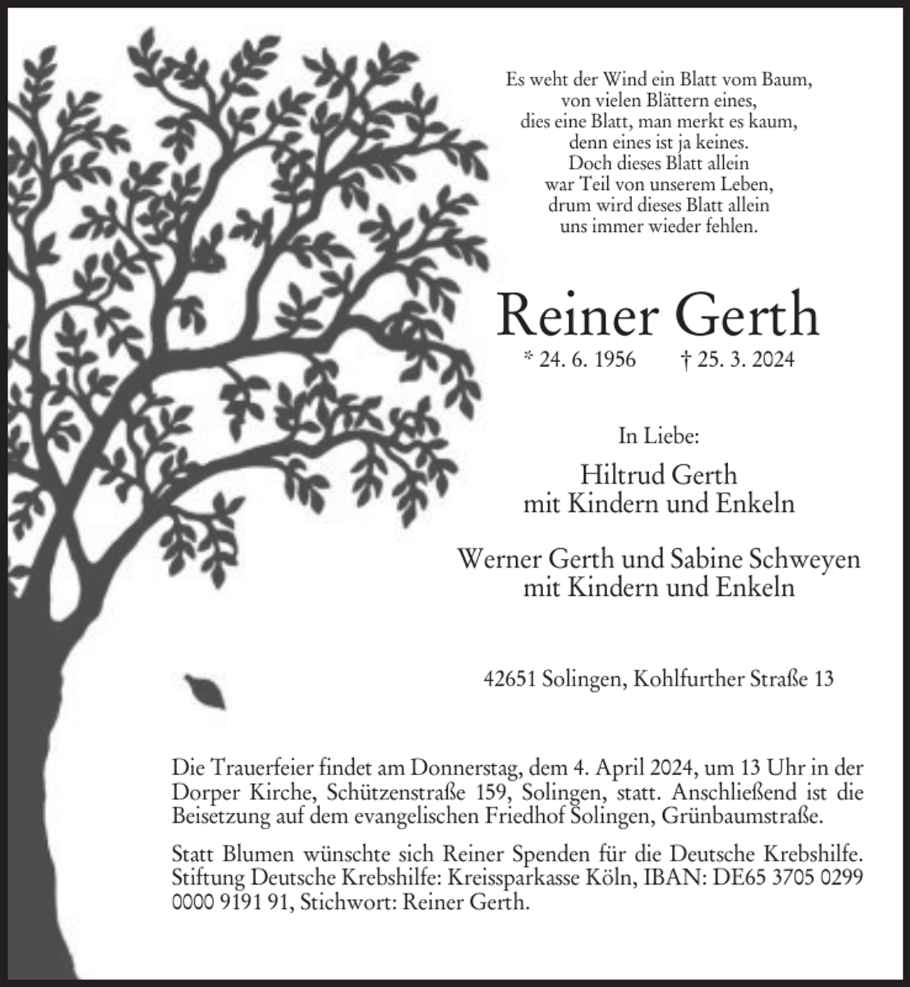<p>Es weht der Wind ein Blatt vom Baum,<br />von vielen Blättern eines,<br />dies eine Blatt, man merkt es kaum,<br />denn eines ist ja keines.<br />Doch dieses Blatt allein<br />war Teil von unserem Leben,<br />drum wird dieses Blatt allein<br />uns immer wieder fehlen.</p><p>Reiner Gerth<br />* 24. 6. 1956</p><p>† 25. 3. 2024</p><p>In Liebe:</p><p>Hiltrud Gerth<br />mit Kindern und Enkeln<br />Werner Gerth und Sabine Schweyen<br />mit Kindern und Enkeln<br />42651 Solingen, Kohlfurther Straße 13</p><p>Die Trauerfeier findet am Donnerstag, dem 4. April 2024, um 13 Uhr in der<br />Dorper Kirche, Schützenstraße 159, Solingen, statt. Anschließend ist die<br />Beisetzung auf dem evangelischen Friedhof Solingen, Grünbaumstraße.<br />Statt Blumen wünschte sich Reiner Spenden für die Deutsche Krebshilfe.<br />Stiftung Deutsche Krebshilfe: Kreissparkasse Köln, IBAN: DE65 3705 0299<br />0000 91, Stichwort: Reiner Gerth.</p>