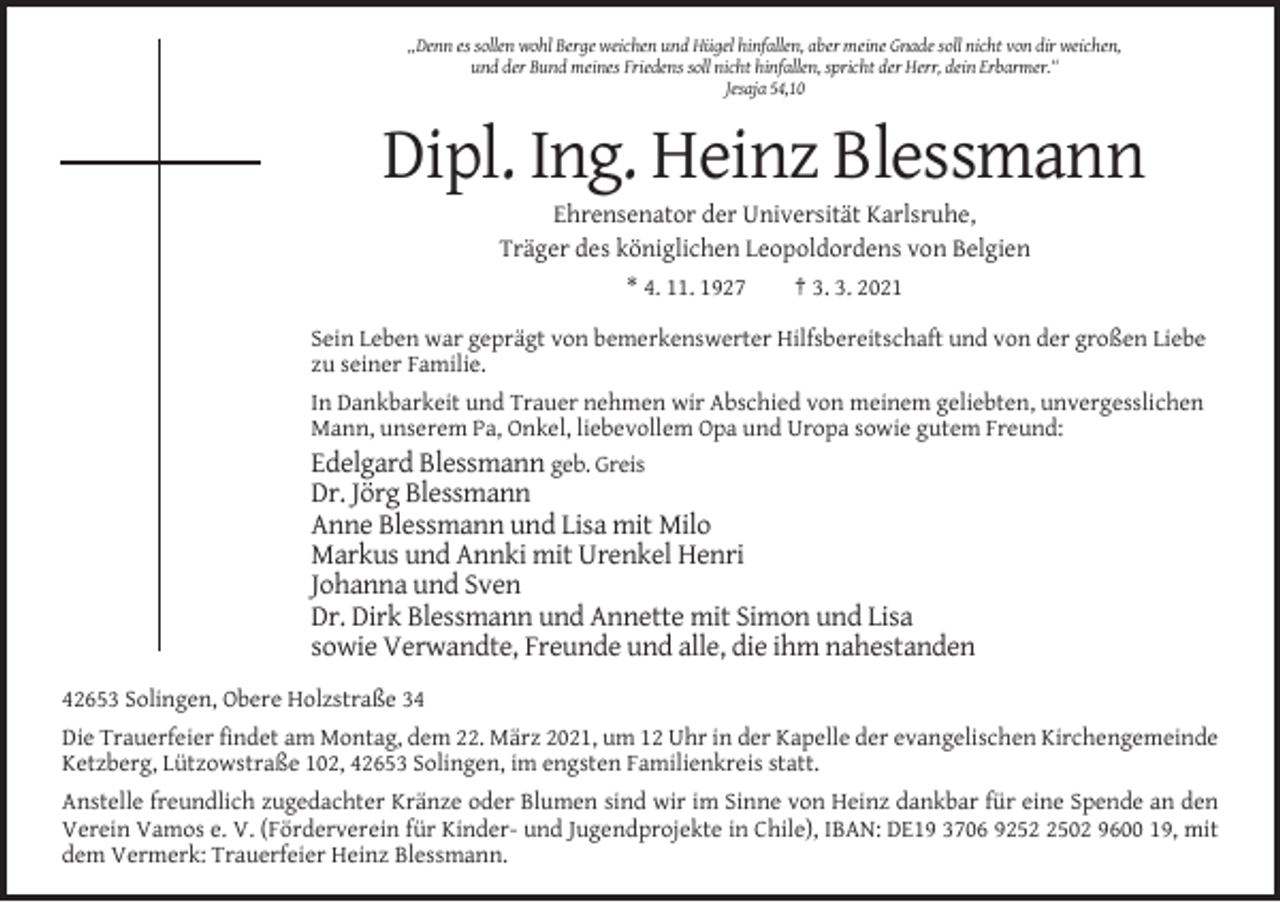 <p>„Denn es sollen wohl Berge weichen und Hügel hinfallen, aber meine Gnade soll nicht von dir weichen,<br />und der Bund meines Friedens soll nicht hinfallen, spricht der Herr, dein Erbarmer.“<br />Jesaja 54,10</p><p>Dipl. Ing. Heinz Blessmann<br />Ehrensenator der Universität Karlsruhe,<br />Träger des königlichen Leopoldordens von Belgien<br />* 4. 11. 1927<br />† 3. 3. 2021<br />Sein Leben war geprägt von bemerkenswerter Hilfsbereitschaft und von der großen Liebe<br />zu seiner Familie.<br />In Dankbarkeit und Trauer nehmen wir Abschied von meinem geliebten, unvergesslichen<br />Mann, unserem Pa, Onkel, liebevollem Opa und Uropa sowie gutem Freund:<br />Edelgard Blessmann geb. Greis</p><p>Dr. Jörg Blessmann<br />Anne Blessmann und Lisa mit Milo<br />Markus und Annki mit Urenkel Henri<br />Johanna und Sven<br />Dr. Dirk Blessmann und Annette mit Simon und Lisa<br />sowie Verwandte, Freunde und alle, die ihm nahestanden<br />42653 Solingen, Obere Holzstraße 34<br />Die Trauerfeier findet am Montag, dem 22. März 2021, um 12 Uhr in der Kapelle der evangelischen Kirchengemeinde<br />Ketzberg, Lützowstraße 102, 42653 Solingen, im engsten Familienkreis statt.<br />Anstelle freundlich zugedachter Kränze oder Blumen sind wir im Sinne von Heinz dankbar für eine Spende an den<br />Verein Vamos e. V. (Förderverein für Kinder- und Jugendprojekte in Chile), IBAN: DE19 3706 925502 9600 19, mit<br />dem Vermerk: Trauerfeier Heinz Blessmann.</p>