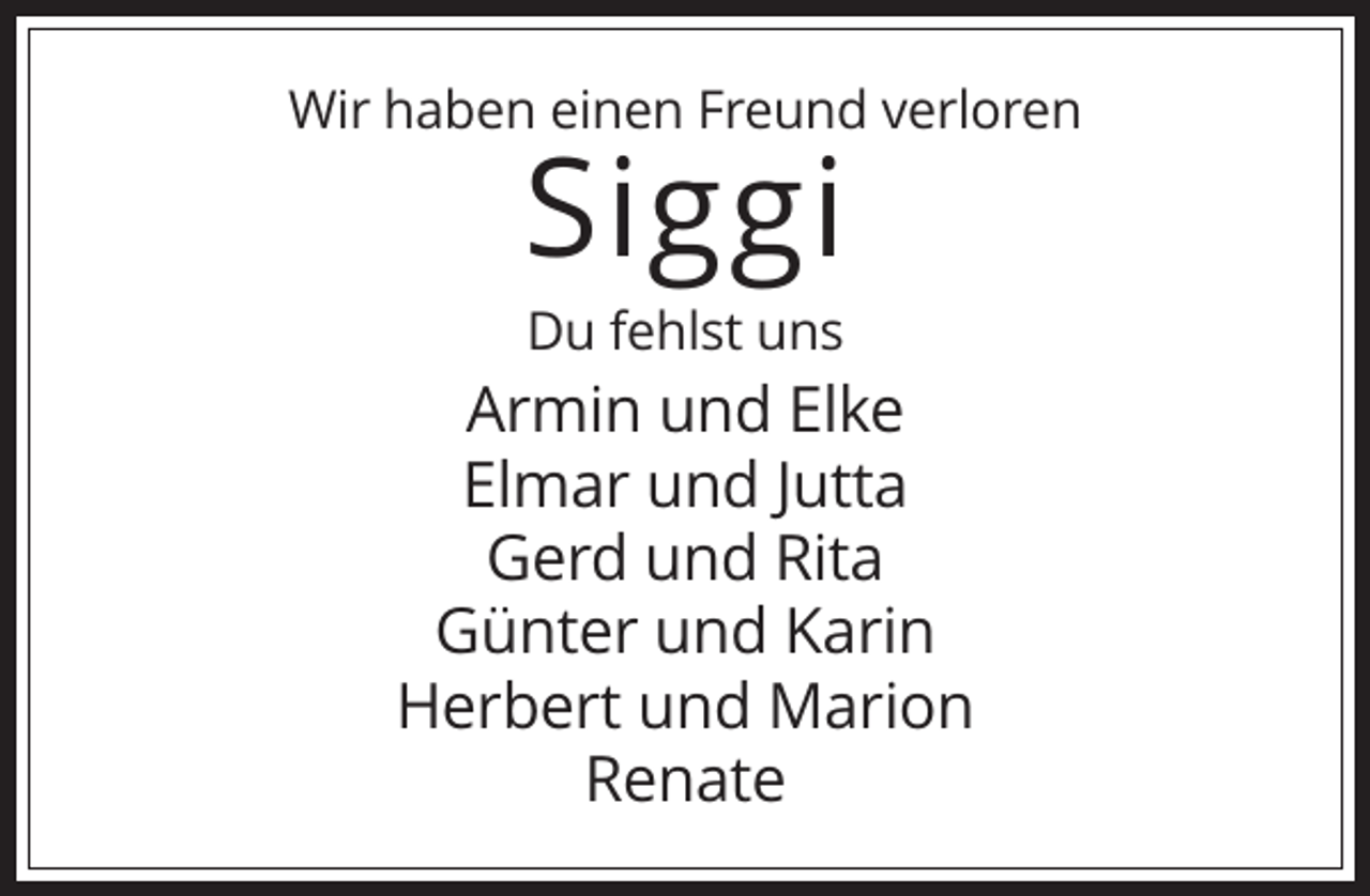 <p>Wir haben einen Freund verloren</p><p>Siggi<br />Du fehlst uns</p><p>Armin und Elke<br />Elmar und Jutta<br />Gerd und Rita<br />Günter und Karin<br />Herbert und Marion<br />Renate</p>