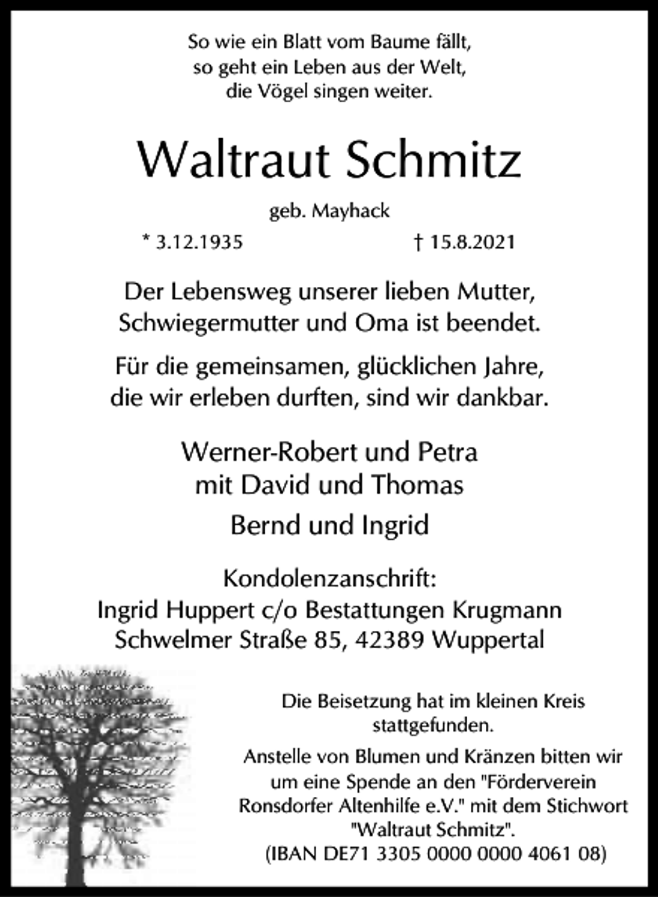 <p>So wie ein Blatt vom Baume fällt,<br />so geht ein Leben aus der Welt,<br />die Vögel singen weiter.</p><p>Waltraut Schmitz<br />geb. Mayhack<br />* 3.12.1935</p><p>† 15.8.2021</p><p>Der Lebensweg unserer lieben Mutter,<br />Schwiegermutter und Oma ist beendet.<br />Für die gemeinsamen, glücklichen Jahre,<br />die wir erleben durften, sind wir dankbar.</p><p>Werner-Robert und Petra<br />mit David und Thomas<br />Bernd und Ingrid<br />Kondolenzanschrift:<br />Ingrid Huppert c/o Bestattungen Krugmann<br />Schwelmer Straße 85, 42389 Wuppertal<br />Die Beisetzung hat im kleinen Kreis<br />stattgefunden.<br />Anstelle von Blumen und Kränzen bitten wir<br />um eine Spende an den "Förderverein<br />Ronsdorfer Altenhilfe e.V." mit dem Stichwort<br />"Waltraut Schmitz".<br />(IBAN DE71 3305 4061 08)</p>