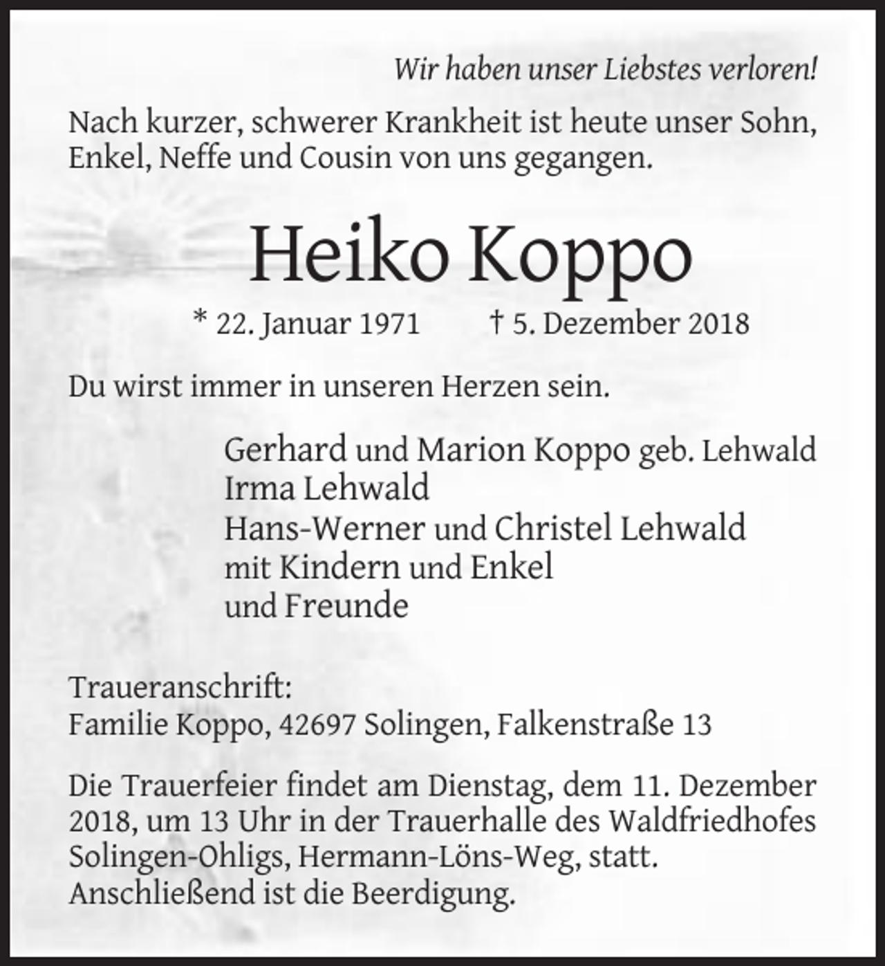 <p>Wir haben unser Liebstes verloren!<br />Nach kurzer, schwerer Krankheit ist heute unser Sohn,<br />Enkel, Neffe und Cousin von uns gegangen.</p><p>Heiko Koppo<br />* 22. Januar 1971</p><p>† 5. Dezember 2018</p><p>Du wirst immer in unseren Herzen sein.</p><p>Gerhard und Marion Koppo geb. Lehwald<br />Irma Lehwald<br />Hans-Werner und Christel Lehwald<br />mit Kindern und Enkel<br />und Freunde<br />Traueranschrift:<br />Familie Koppo, 42697 Solingen, Falkenstraße 13<br />Die Trauerfeier findet am Dienstag, dem 11. Dezember<br />2018, um 13 Uhr in der Trauerhalle des Waldfriedhofes<br />Solingen-Ohligs, Hermann-Löns-Weg, statt.<br />Anschließend ist die Beerdigung.</p>