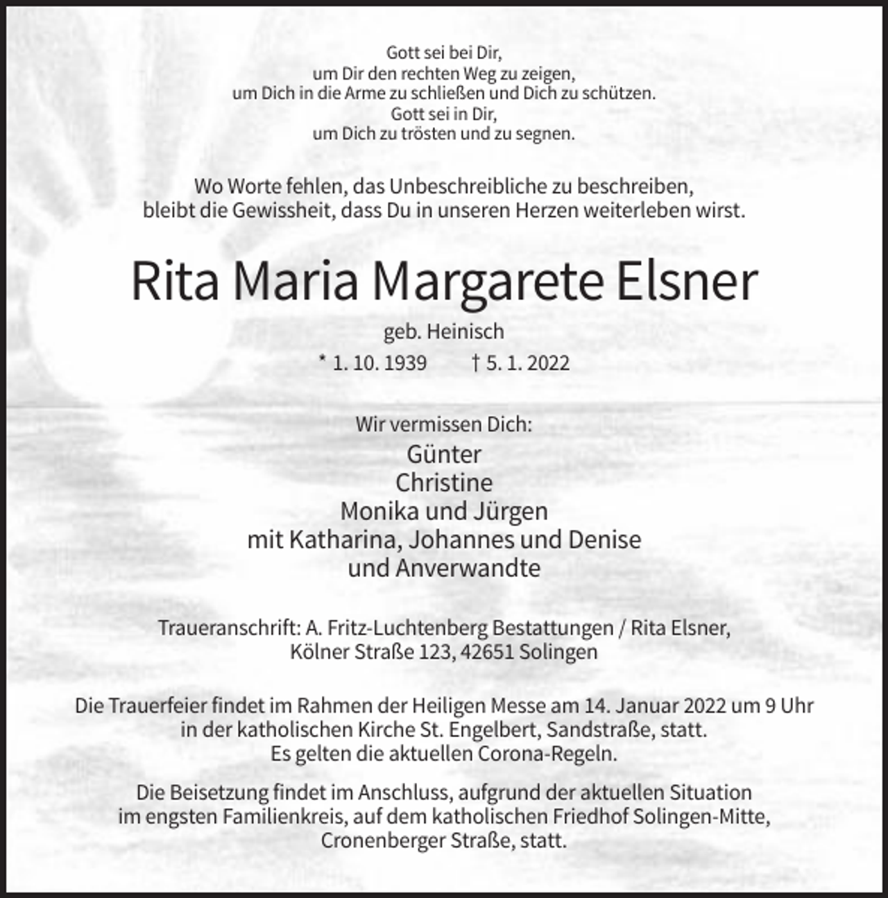 <p>Gott sei bei Dir,<br />um Dir den rechten Weg zu zeigen,<br />um Dich in die Arme zu schließen und Dich zu schützen.<br />Gott sei in Dir,<br />um Dich zu trösten und zu segnen.</p><p>Wo Worte fehlen, das Unbeschreibliche zu beschreiben,<br />bleibt die Gewissheit, dass Du in unseren Herzen weiterleben wirst.</p><p>Rita Maria Margarete Elsner<br />geb. Heinisch<br />* 1. 10. 1939<br />† 5. 1. 2022<br />Wir vermissen Dich:</p><p>Günter<br />Christine<br />Monika und Jürgen<br />mit Katharina, Johannes und Denise<br />und Anverwandte<br />Traueranschrift: A. Fritz-Luchtenberg Bestattungen / Rita Elsner,<br />Kölner Straße 123, 42651 Solingen<br />Die Trauerfeier findet im Rahmen der Heiligen Messe am 14. Januar 2022 um 9 Uhr<br />in der katholischen Kirche St. Engelbert, Sandstraße, statt.<br />Es gelten die aktuellen Corona-Regeln.<br />Die Beisetzung findet im Anschluss, aufgrund der aktuellen Situation<br />im engsten Familienkreis, auf dem katholischen Friedhof Solingen-Mitte,<br />Cronenberger Straße, statt.</p>