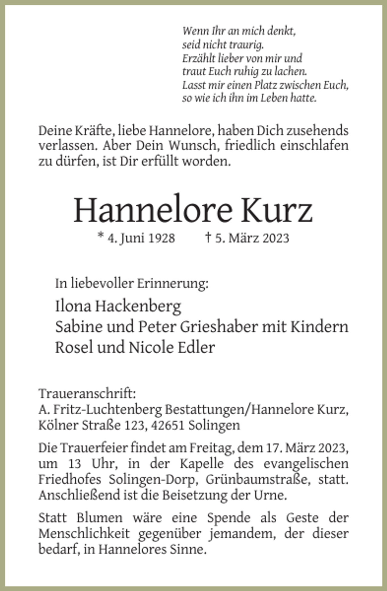 <p>Wenn Ihr an mich denkt,<br />seid nicht traurig.<br />Erzählt lieber von mir und<br />traut Euch ruhig zu lachen.<br />Lasst mir einen Platz zwischen Euch,<br />so wie ich ihn im Leben hatte.</p><p>Deine Kräfte, liebe Hannelore, haben Dich zusehends<br />verlassen. Aber Dein Wunsch, friedlich einschlafen<br />zu dürfen, ist Dir erfüllt worden.</p><p>Hannelore Kurz<br />* 4. Juni 1928</p><p>† 5. März 2023</p><p>In liebevoller Erinnerung:</p><p>Ilona Hackenberg<br />Sabine und Peter Grieshaber mit Kindern<br />Rosel und Nicole Edler<br />Traueranschrift:<br />A. Fritz-Luchtenberg Bestattungen/Hannelore Kurz,<br />Kölner Straße 123, 42651 Solingen<br />Die Trauerfeier findet am Freitag, dem 17. März 2023,<br />um 13 Uhr, in der Kapelle des evangelischen<br />Friedhofes Solingen-Dorp, Grünbaumstraße, statt.<br />Anschließend ist die Beisetzung der Urne.<br />Statt Blumen wäre eine Spende als Geste der<br />Menschlichkeit gegenüber jemandem, der dieser<br />bedarf, in Hannelores Sinne.</p>