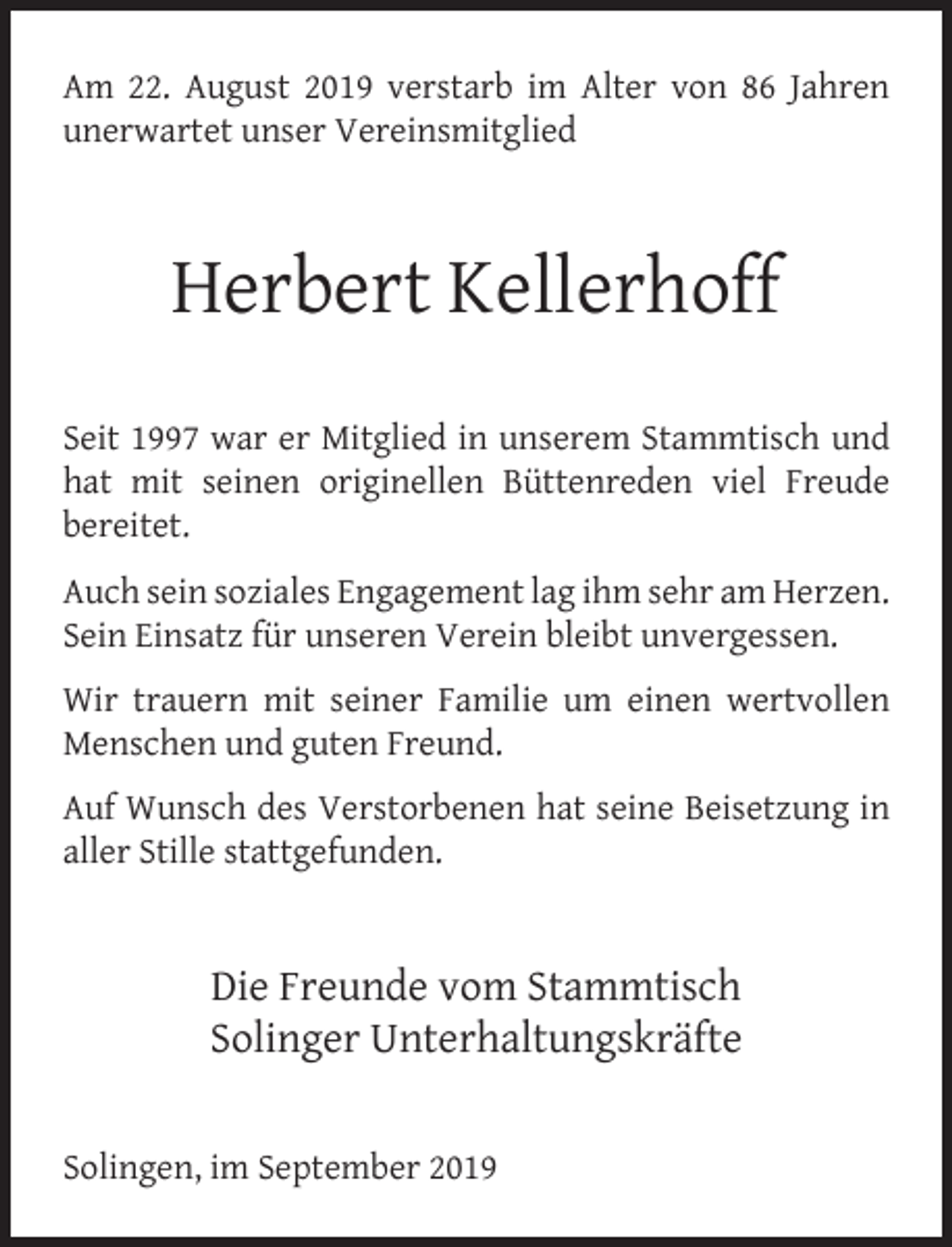 <p>Am 22. August 2019 verstarb im Alter von 86 Jahren<br />unerwartet unser Vereinsmitglied</p><p>Herbert Kellerhoff<br />Seit 1997 war er Mitglied in unserem Stammtisch und<br />hat mit seinen originellen Büttenreden viel Freude<br />bereitet.<br />Auch sein soziales Engagement lag ihm sehr am Herzen.<br />Sein Einsatz für unseren Verein bleibt unvergessen.<br />Wir trauern mit seiner Familie um einen wertvollen<br />Menschen und guten Freund.<br />Auf Wunsch des Verstorbenen hat seine Beisetzung in<br />aller Stille stattgefunden.</p><p>Die Freunde vom Stammtisch<br />Solinger Unterhaltungskräfte<br />Solingen, im September 2019</p>
