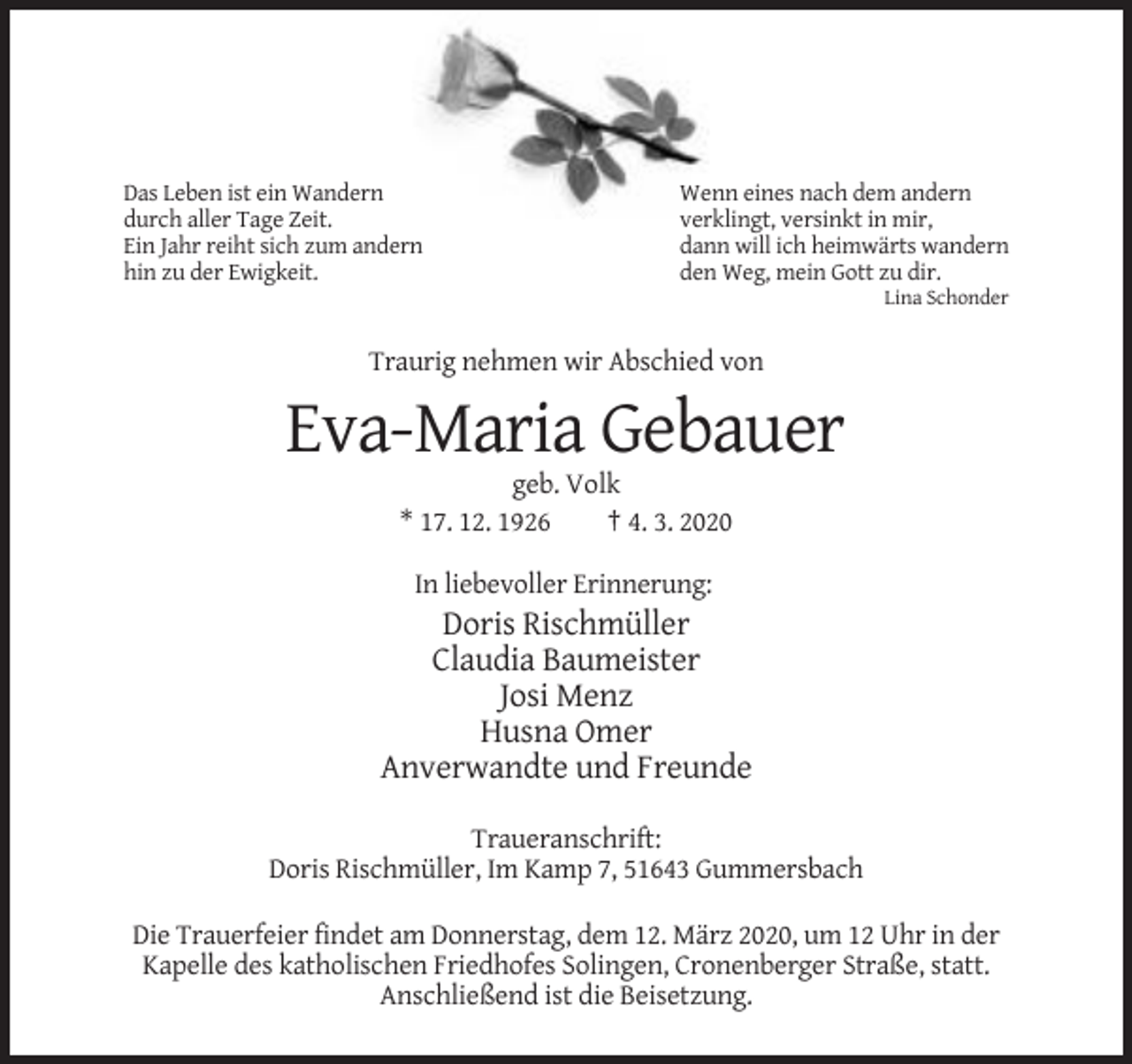 <p>Das Leben ist ein Wandern<br />durch aller Tage Zeit.<br />Ein Jahr reiht sich zum andern<br />hin zu der Ewigkeit.</p><p>Wenn eines nach dem andern<br />verklingt, versinkt in mir,<br />dann will ich heimwärts wandern<br />den Weg, mein Gott zu dir.<br />Lina Schonder</p><p>Traurig nehmen wir Abschied von</p><p>Eva-Maria Gebauer<br />geb. Volk<br />* 17. 12. 1926<br />† 4. 3. 2020<br />In liebevoller Erinnerung:</p><p>Doris Rischmüller<br />Claudia Baumeister<br />Josi Menz<br />Husna Omer<br />Anverwandte und Freunde<br />Traueranschrift:<br />Doris Rischmüller, Im Kamp 7, 51643 Gummersbach<br />Die Trauerfeier findet am Donnerstag, dem 12. März 2020, um 12 Uhr in der<br />Kapelle des katholischen Friedhofes Solingen, Cronenberger Straße, statt.<br />Anschließend ist die Beisetzung.</p>