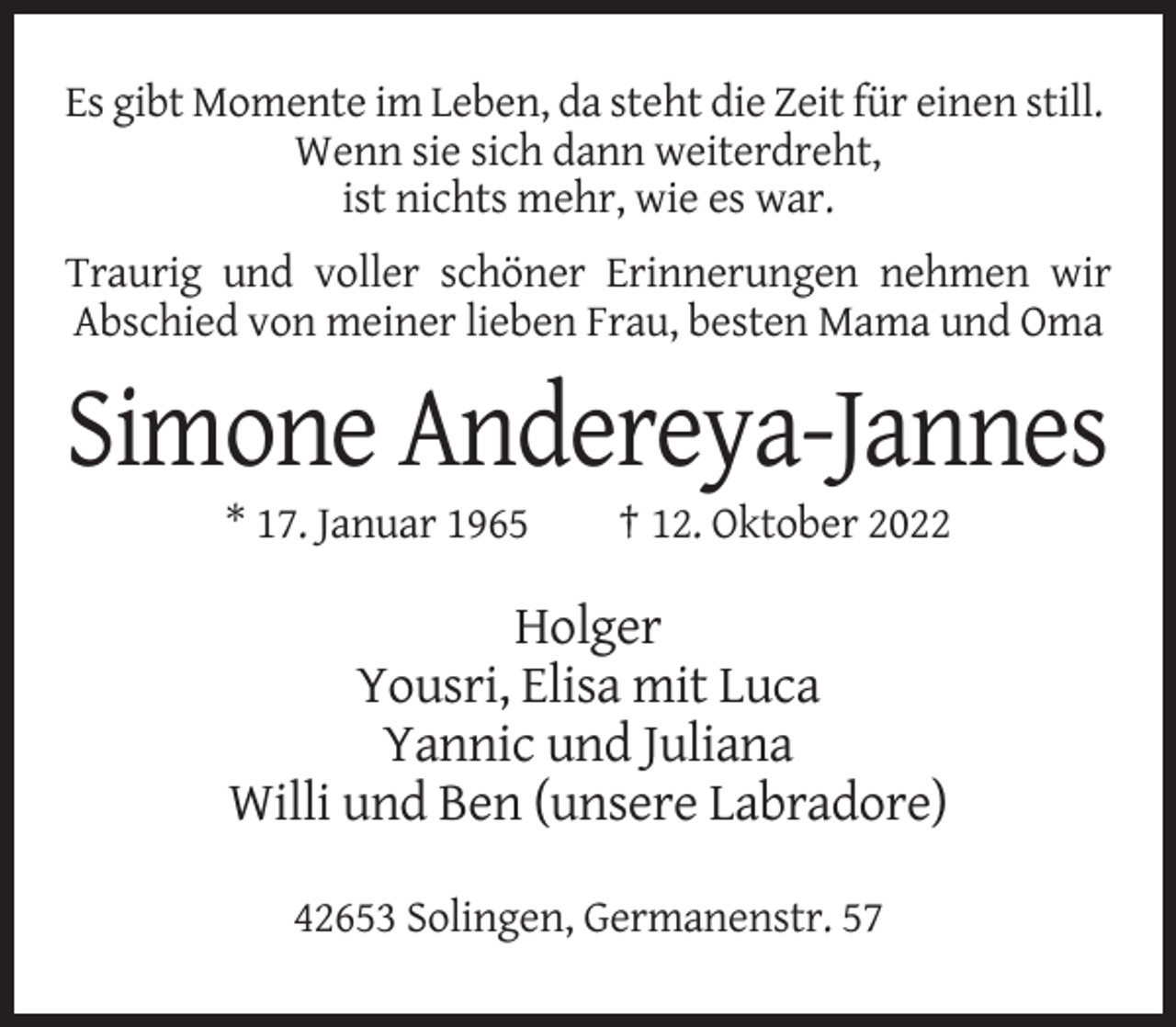 <p>Es gibt Momente im Leben, da steht die Zeit für einen still.<br />Wenn sie sich dann weiterdreht,<br />ist nichts mehr, wie es war.<br />Traurig und voller schöner Erinnerungen nehmen wir<br />Abschied von meiner lieben Frau, besten Mama und Oma</p><p>Simone Andereya-Jannes<br />* 17. Januar 1965</p><p>† 12. Oktober 2022</p><p>Holger<br />Yousri, Elisa mit Luca<br />Yannic und Juliana<br />Willi und Ben (unsere Labradore)<br />42653 Solingen, Germanenstr. 57</p>