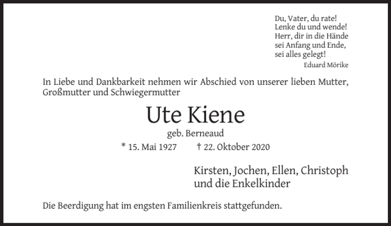 <p>Du, Vater, du rate!<br />Lenke du und wende!<br />Herr, dir in die Hände<br />sei Anfang und Ende,<br />sei alles gelegt!<br />Eduard Mörike</p><p>In Liebe und Dankbarkeit nehmen wir Abschied von unserer lieben Mutter,<br />Großmutter und Schwiegermutter</p><p>Ute Kiene<br />geb. Berneaud<br />* 15. Mai 1927<br />† 22. Oktober 2020</p><p>Kirsten, Jochen, Ellen, Christoph<br />und die Enkelkinder<br />Die Beerdigung hat im engsten Familienkreis stattgefunden.</p>