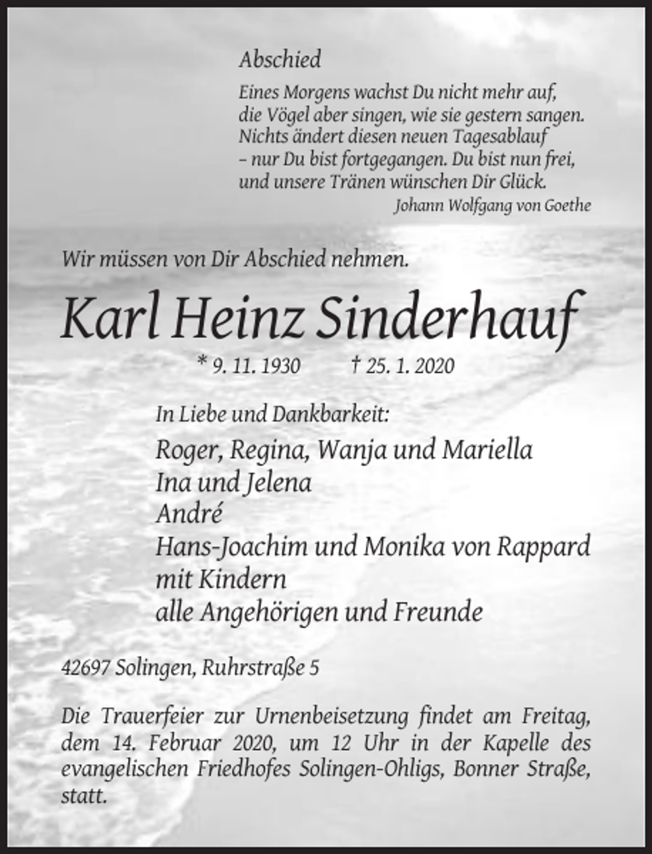 <p>Abschied<br />Eines Morgens wachst Du nicht mehr auf,<br />die Vögel aber singen, wie sie gestern sangen.<br />Nichts ändert diesen neuen Tagesablauf<br />– nur Du bist fortgegangen. Du bist nun frei,<br />und unsere Tränen wünschen Dir Glück.<br />Johann Wolfgang von Goethe</p><p>Wir müssen von Dir Abschied nehmen.</p><p>Karl Heinz Sinderhauf<br />* 9. 11. 1930</p><p>† 25. 1. 2020</p><p>In Liebe und Dankbarkeit:</p><p>Roger, Regina, Wanja und Mariella<br />Ina und Jelena<br />André<br />Hans-Joachim und Monika von Rappard<br />mit Kindern<br />alle Angehörigen und Freunde<br />42697 Solingen, Ruhrstraße 5<br />Die Trauerfeier zur Urnenbeisetzung findet am Freitag,<br />dem 14. Februar 2020, um 12 Uhr in der Kapelle des<br />evangelischen Friedhofes Solingen-Ohligs, Bonner Straße,<br />statt.</p>