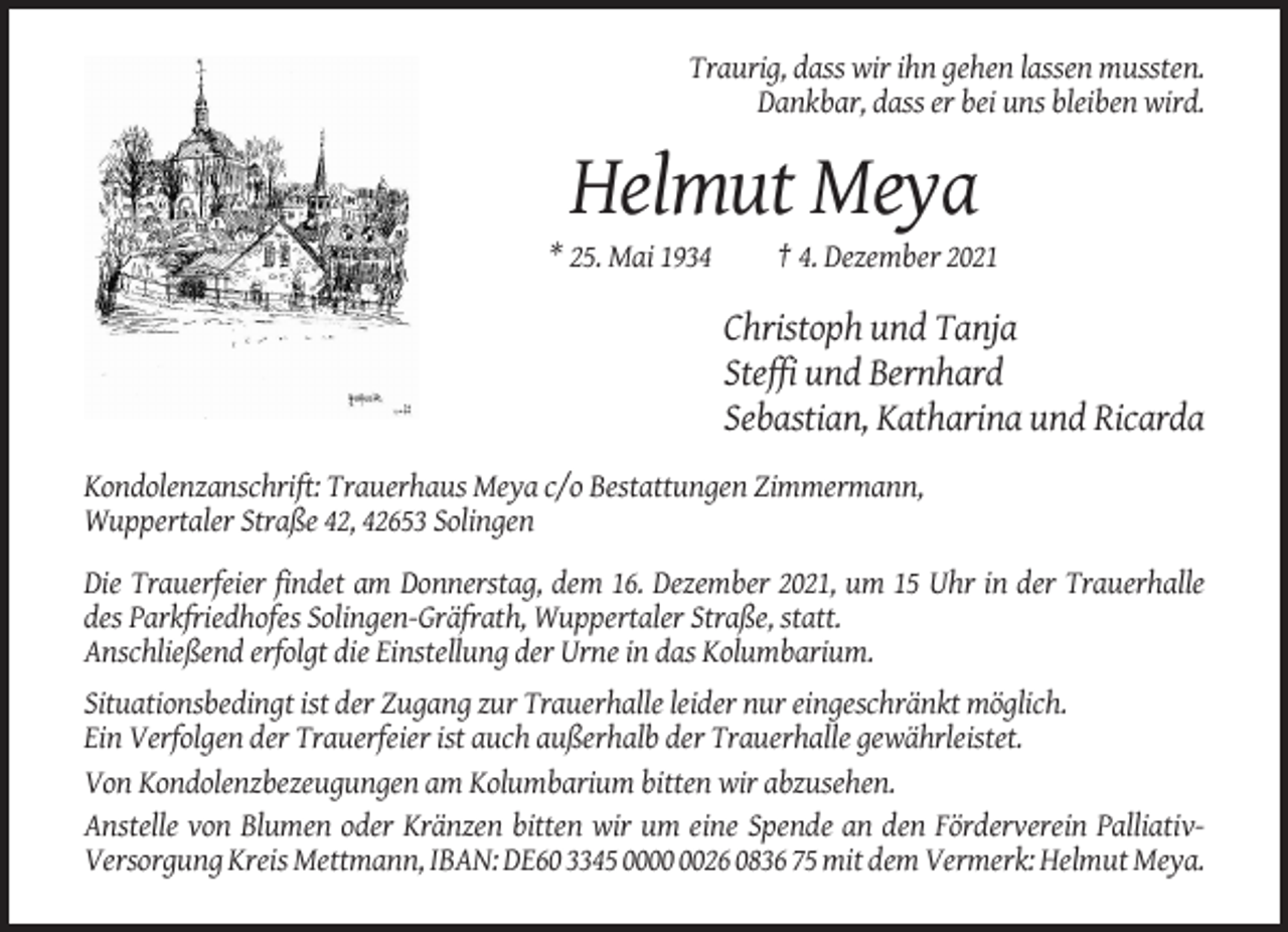 <p>Traurig, dass wir ihn gehen lassen mussten.<br />Dankbar, dass er bei uns bleiben wird.</p><p>Helmut Meya<br />* 25. Mai 1934</p><p>† 4. Dezember 2021</p><p>Christoph und Tanja<br />Steffi und Bernhard<br />Sebastian, Katharina und Ricarda<br />Kondolenzanschrift: Trauerhaus Meya c/o Bestattungen Zimmermann,<br />Wuppertaler Straße 42, 42653 Solingen<br />Die Trauerfeier findet am Donnerstag, dem 16. Dezember 2021, um 15 Uhr in der Trauerhalle<br />des Parkfriedhofes Solingen-Gräfrath, Wuppertaler Straße, statt.<br />Anschließend erfolgt die Einstellung der Urne in das Kolumbarium.<br />Situationsbedingt ist der Zugang zur Trauerhalle leider nur eingeschränkt möglich.<br />Ein Verfolgen der Trauerfeier ist auch außerhalb der Trauerhalle gewährleistet.<br />Von Kondolenzbezeugungen am Kolumbarium bitten wir abzusehen.<br />Anstelle von Blumen oder Kränzen bitten wir um eine Spende an den Förderverein PalliativVersorgung Kreis Mettmann, IBAN: DE60 3345 0026 0836 75 mit dem Vermerk: Helmut Meya.</p>