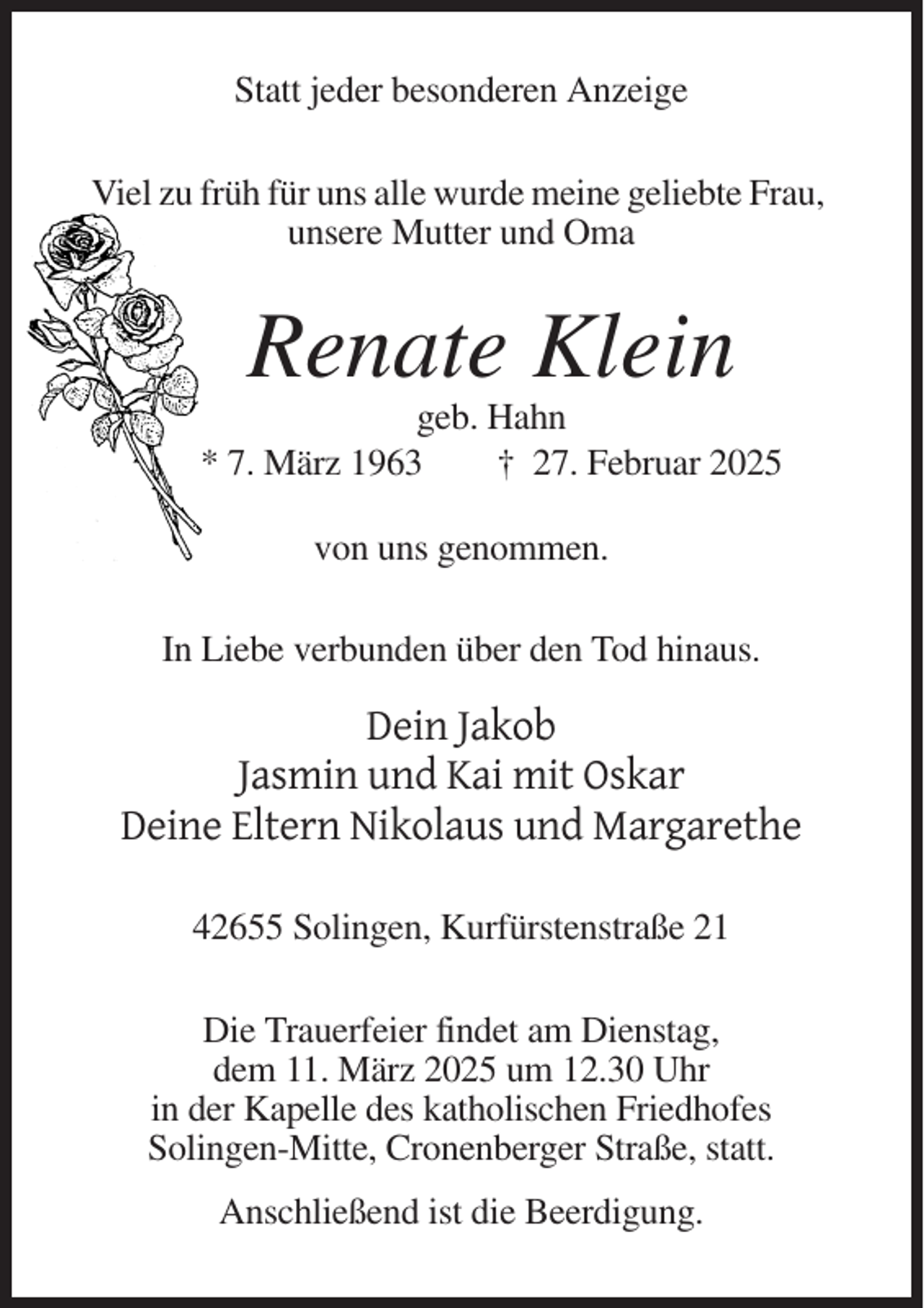 <p>Statt jeder besonderen Anzeige<br />Viel zu früh für uns alle wurde meine geliebte Frau,<br />unsere Mutter und Oma</p><p>Renate Klein<br />geb. Hahn<br />* 7. März 1963<br />† 27. Februar 2025<br />von uns genommen.<br />In Liebe verbunden über den Tod hinaus.</p><p>Dein Jakob<br />Jasmin und Kai mit Oskar<br />Deine Eltern Nikolaus und Margarethe<br />42655 Solingen, Kurfürstenstraße 21<br />Die Trauerfeier findet am Dienstag,<br />dem 11. März 2025 um 12.30 Uhr<br />in der Kapelle des katholischen Friedhofes<br />Solingen-Mitte, Cronenberger Straße, statt.<br />Anschließend ist die Beerdigung.</p>