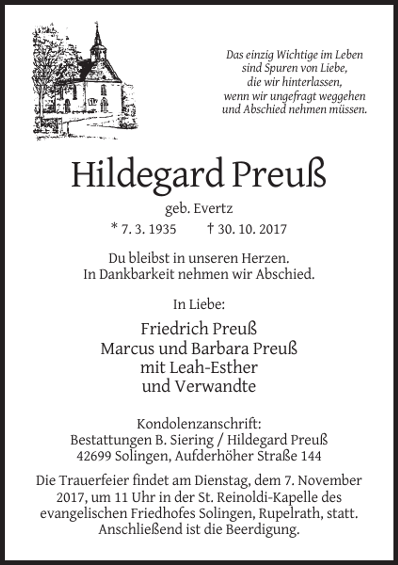 <p>Das einzig Wichtige im Leben<br />sind Spuren von Liebe,<br />die wir hinterlassen,<br />wenn wir ungefragt weggehen<br />und Abschied nehmen müssen.</p><p>Hildegard Preuß<br />geb. Evertz<br />* 7. 3. 1935<br />† 30. 10. 2017<br />Du bleibst in unseren Herzen.<br />In Dankbarkeit nehmen wir Abschied.<br />In Liebe:</p><p>Friedrich Preuß<br />Marcus und Barbara Preuß<br />mit Leah-Esther<br />und Verwandte<br />Kondolenzanschrift:<br />Bestattungen B. Siering / Hildegard Preuß<br />42699 Solingen, Aufderhöher Straße 144<br />Die Trauerfeier findet am Dienstag, dem 7. November<br />2017, um 11 Uhr in der St. Reinoldi-Kapelle des<br />evangelischen Friedhofes Solingen, Rupelrath, statt.<br />Anschließend ist die Beerdigung.</p>