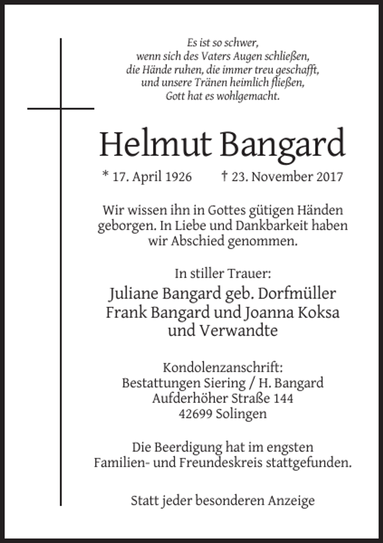 <p>Es ist so schwer,<br />wenn sich des Vaters Augen schließen,<br />die Hände ruhen, die immer treu geschafft,<br />und unsere Tränen heimlich fließen,<br />Gott hat es wohlgemacht.</p><p>Helmut Bangard<br />* 17. April 1926</p><p>† 23. November 2017</p><p>Wir wissen ihn in Gottes gütigen Händen<br />geborgen. In Liebe und Dankbarkeit haben<br />wir Abschied genommen.<br />In stiller Trauer:</p><p>Juliane Bangard geb. Dorfmüller<br />Frank Bangard und Joanna Koksa<br />und Verwandte<br />Kondolenzanschrift:<br />Bestattungen Siering / H. Bangard<br />Aufderhöher Straße 142699 Solingen<br />Die Beerdigung hat im engsten<br />Familien- und Freundeskreis stattgefunden.<br />Statt jeder besonderen Anzeige</p>